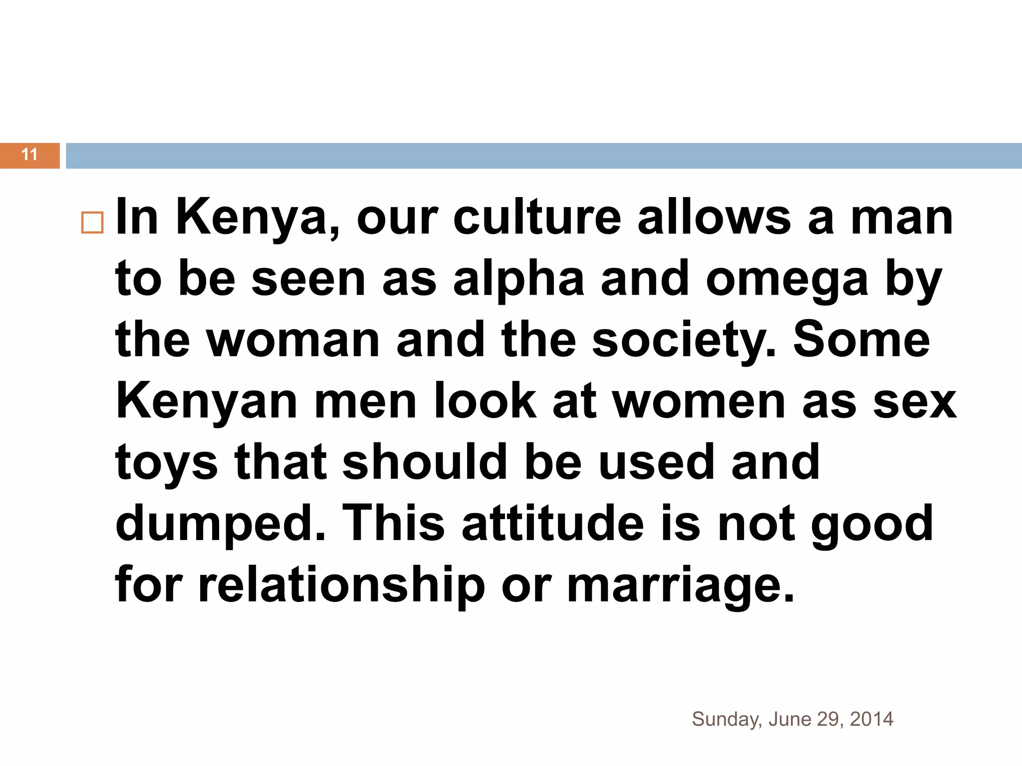  In Kenya, our culture allows a man
to be seen as alpha and omega by
the woman and the society. Some
Kenyan men look at women as sex
toys that should be used and
dumped. This attitude is not good
for relationship or marriage.
Sunday, June 29, 2014
11
 
