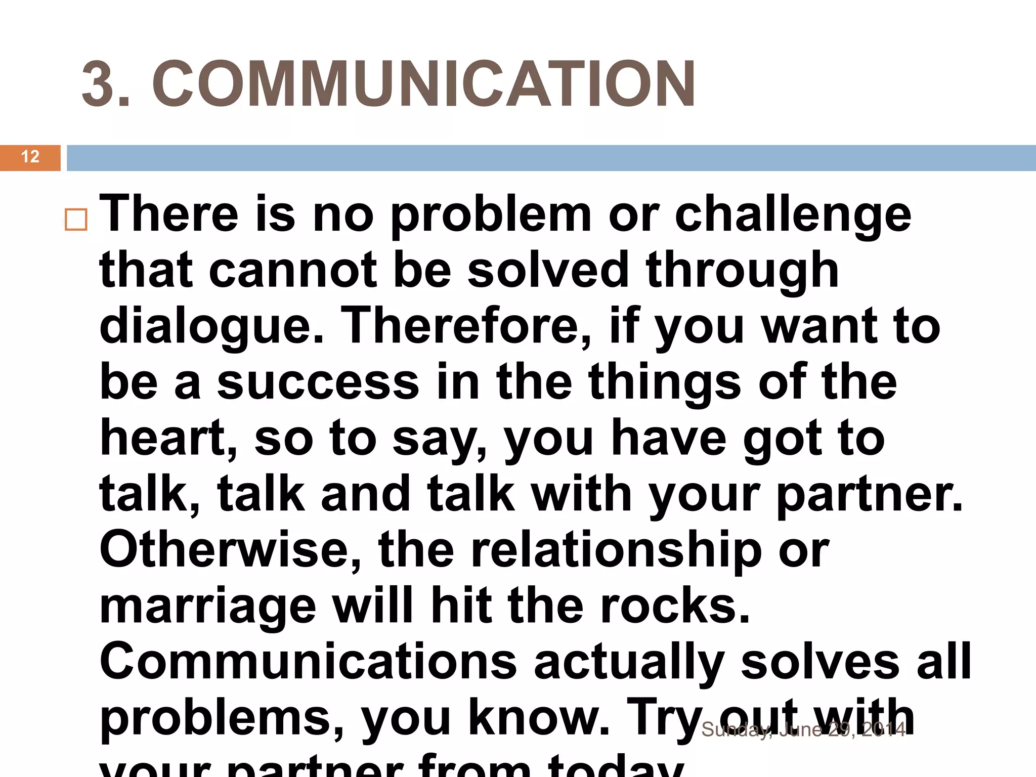 3. COMMUNICATION
 There is no problem or challenge
that cannot be solved through
dialogue. Therefore, if you want to
be a success in the things of the
heart, so to say, you have got to
talk, talk and talk with your partner.
Otherwise, the relationship or
marriage will hit the rocks.
Communications actually solves all
problems, you know. Try out withSunday, June 29, 2014
12
 