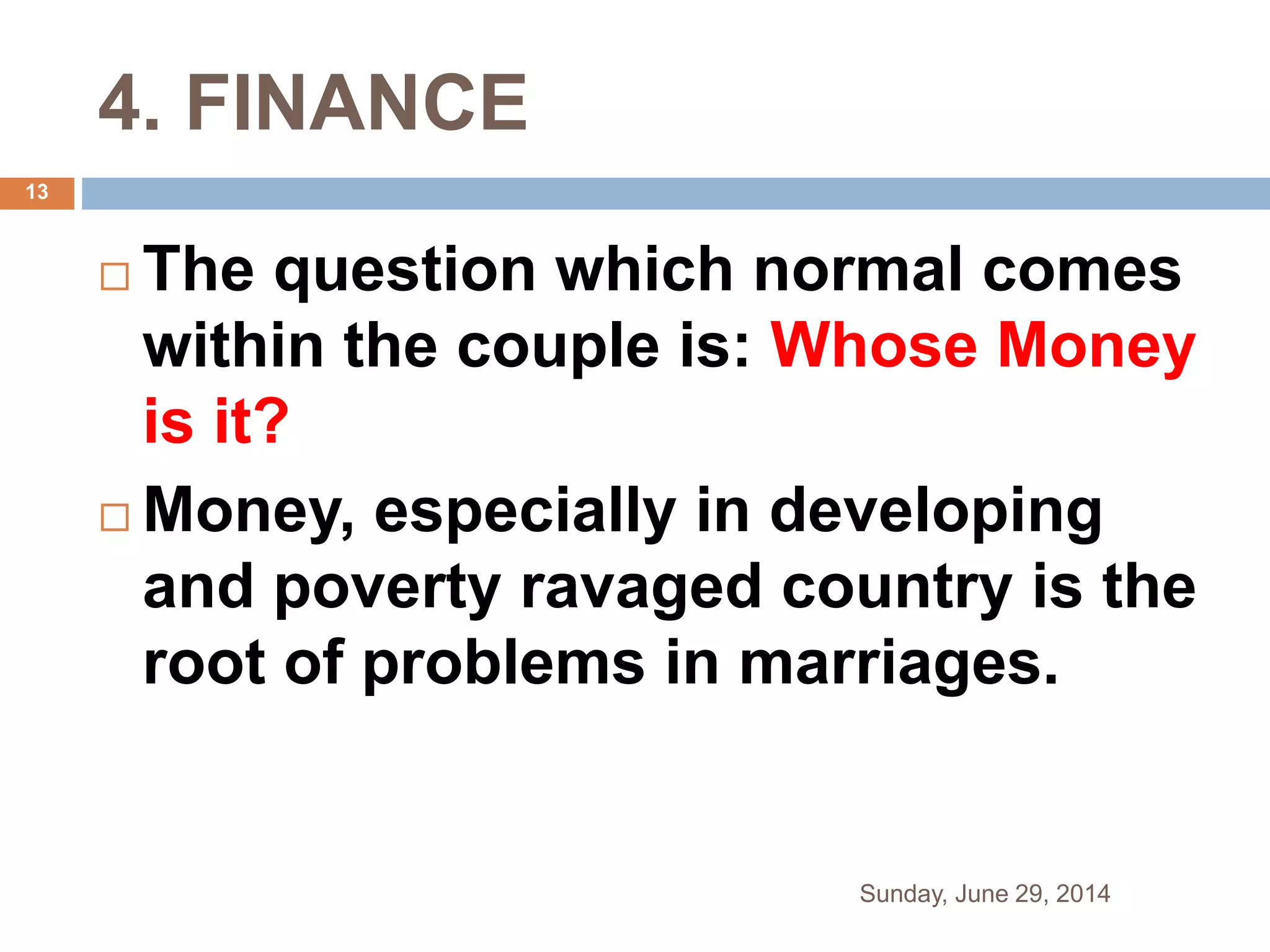 4. FINANCE
 The question which normal comes
within the couple is: Whose Money
is it?
 Money, especially in developing
and poverty ravaged country is the
root of problems in marriages.
Sunday, June 29, 2014
13
 