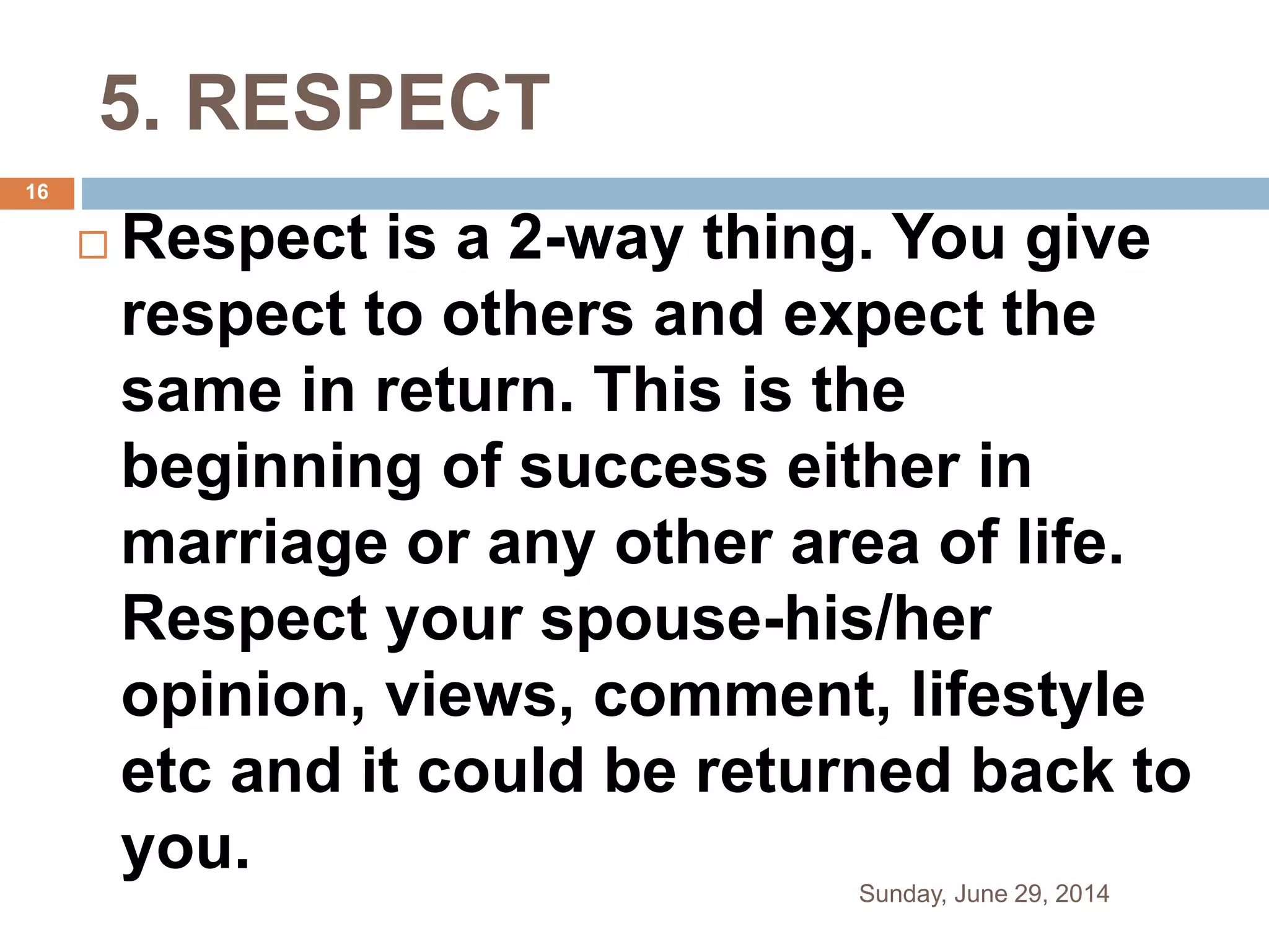 5. RESPECT
 Respect is a 2-way thing. You give
respect to others and expect the
same in return. This is the
beginning of success either in
marriage or any other area of life.
Respect your spouse-his/her
opinion, views, comment, lifestyle
etc and it could be returned back to
you.
Sunday, June 29, 2014
16
 