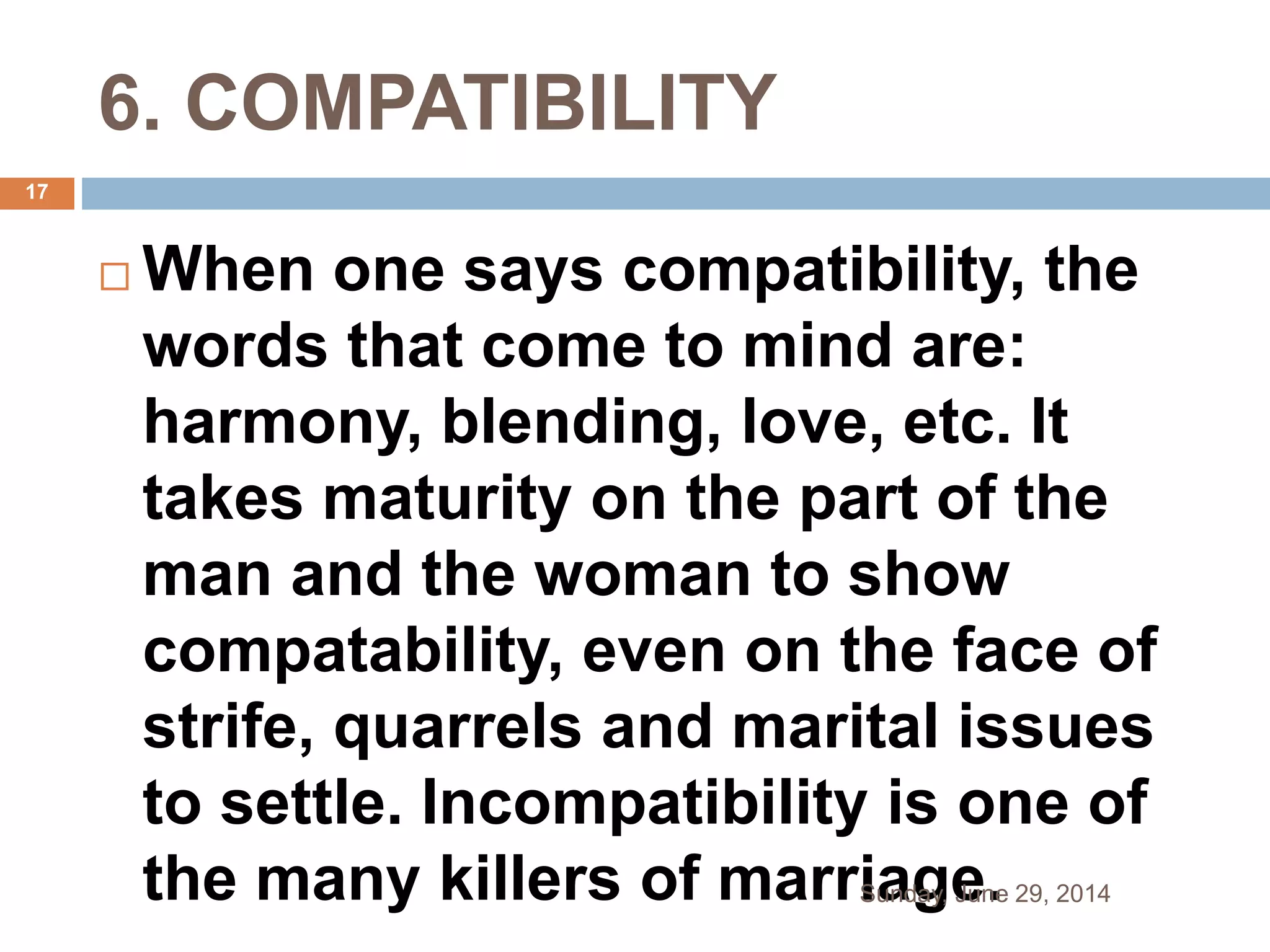 6. COMPATIBILITY
 When one says compatibility, the
words that come to mind are:
harmony, blending, love, etc. It
takes maturity on the part of the
man and the woman to show
compatability, even on the face of
strife, quarrels and marital issues
to settle. Incompatibility is one of
the many killers of marriage.Sunday, June 29, 2014
17
 