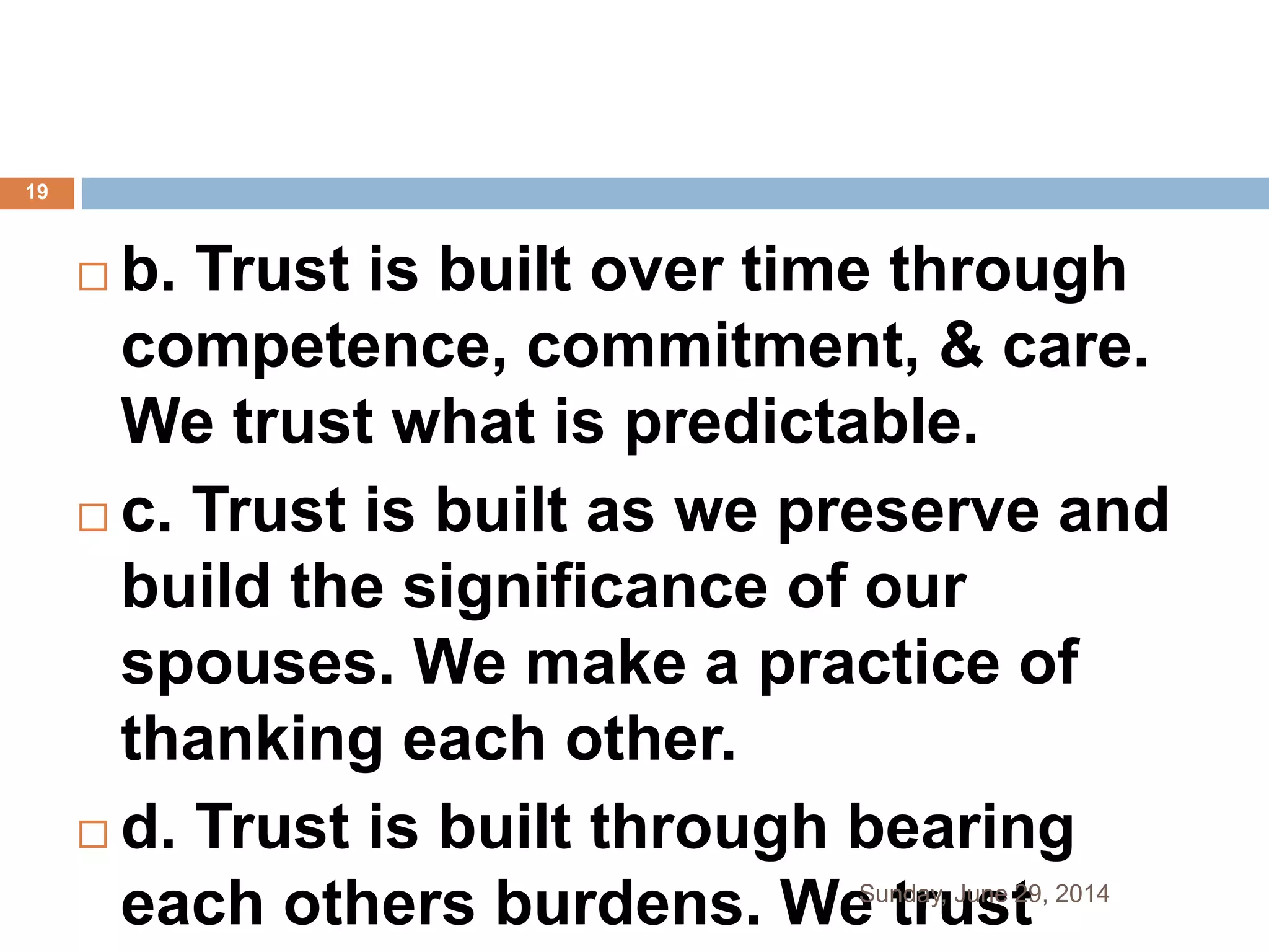  b. Trust is built over time through
competence, commitment, & care.
We trust what is predictable.
 c. Trust is built as we preserve and
build the significance of our
spouses. We make a practice of
thanking each other.
 d. Trust is built through bearing
each others burdens. We trustSunday, June 29, 2014
19
 