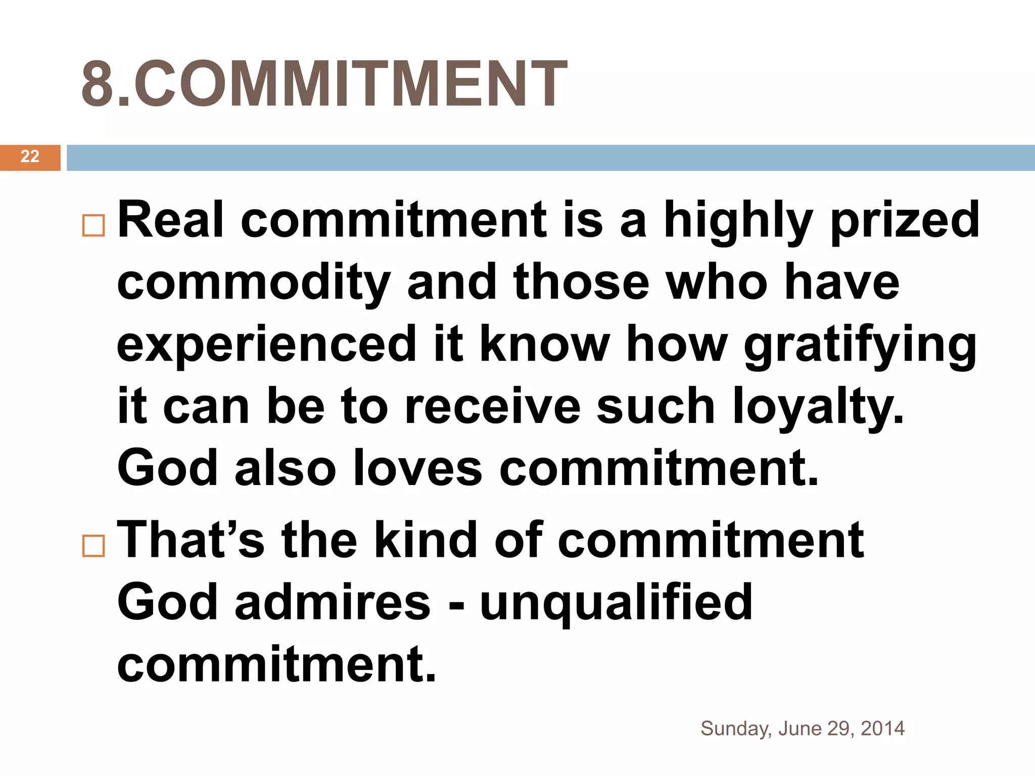 8.COMMITMENT
 Real commitment is a highly prized
commodity and those who have
experienced it know how gratifying
it can be to receive such loyalty.
God also loves commitment.
 That’s the kind of commitment
God admires - unqualified
commitment.
Sunday, June 29, 2014
22
 