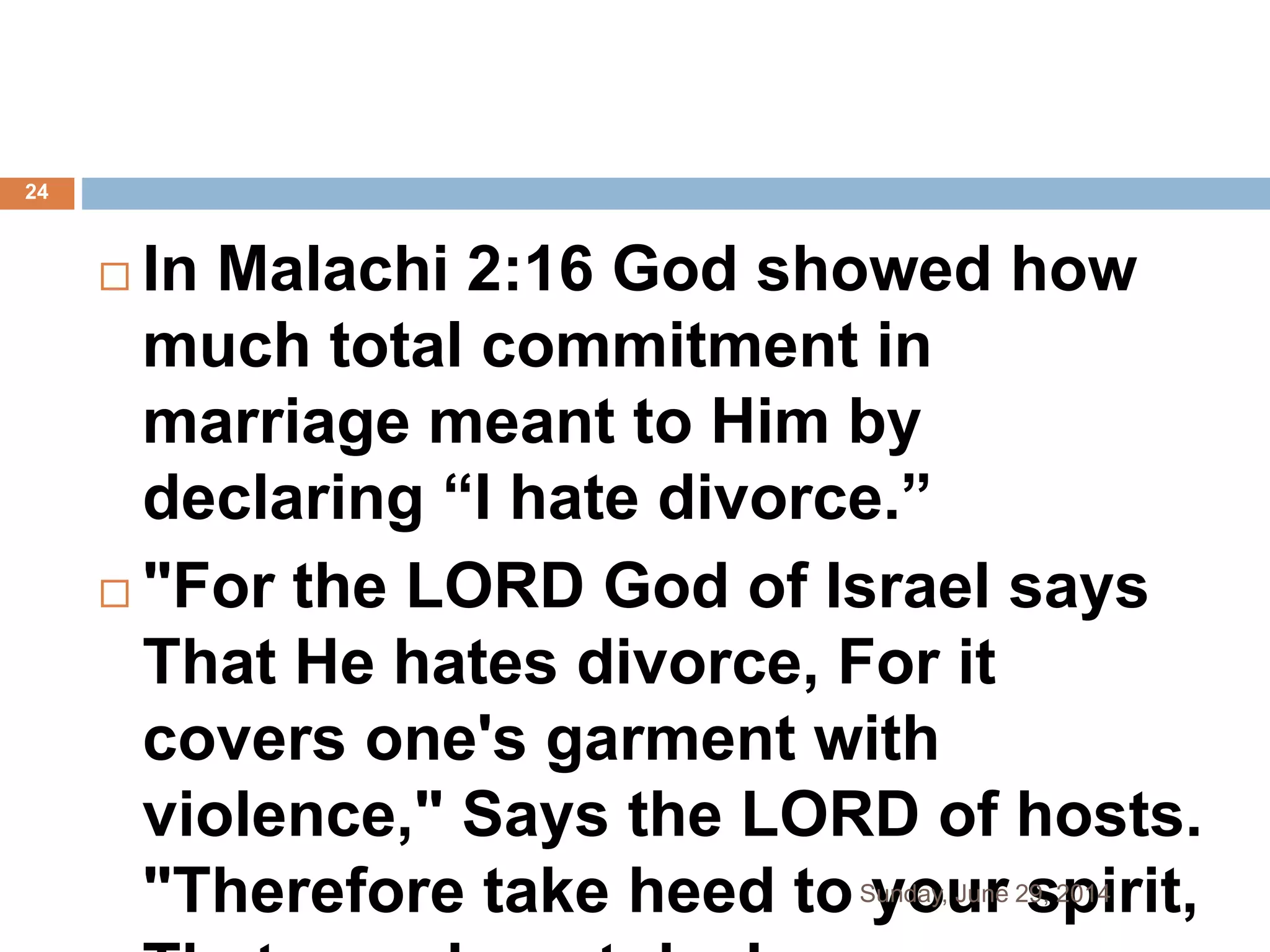  In Malachi 2:16 God showed how
much total commitment in
marriage meant to Him by
declaring “I hate divorce.”
 "For the LORD God of Israel says
That He hates divorce, For it
covers one's garment with
violence," Says the LORD of hosts.
"Therefore take heed to your spirit,Sunday, June 29, 2014
24
 
