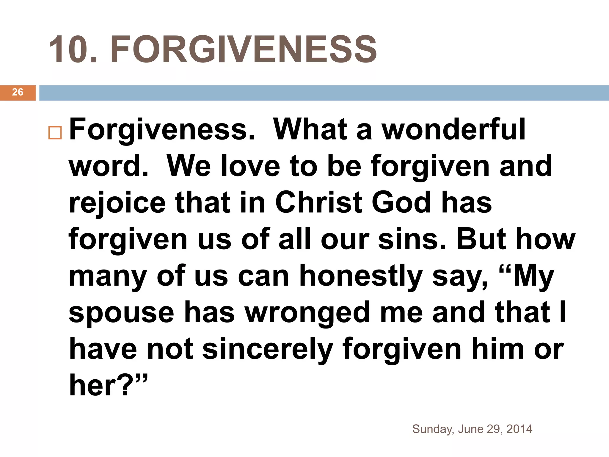 10. FORGIVENESS
 Forgiveness. What a wonderful
word. We love to be forgiven and
rejoice that in Christ God has
forgiven us of all our sins. But how
many of us can honestly say, “My
spouse has wronged me and that I
have not sincerely forgiven him or
her?”
Sunday, June 29, 2014
26
 