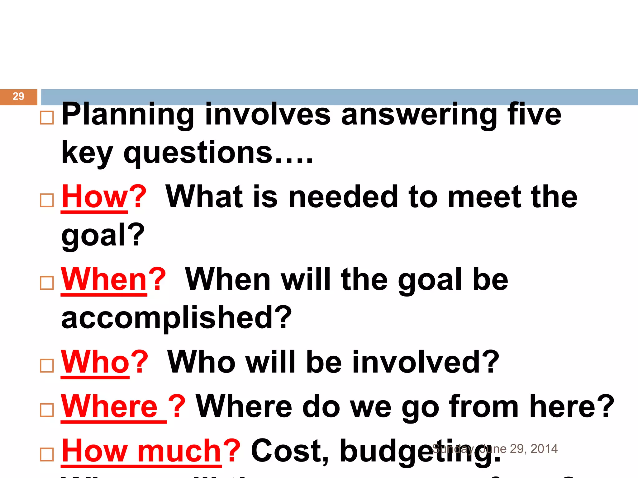  Planning involves answering five
key questions….
 How? What is needed to meet the
goal?
 When? When will the goal be
accomplished?
 Who? Who will be involved?
 Where ? Where do we go from here?
 How much? Cost, budgeting.Sunday, June 29, 2014
29
 