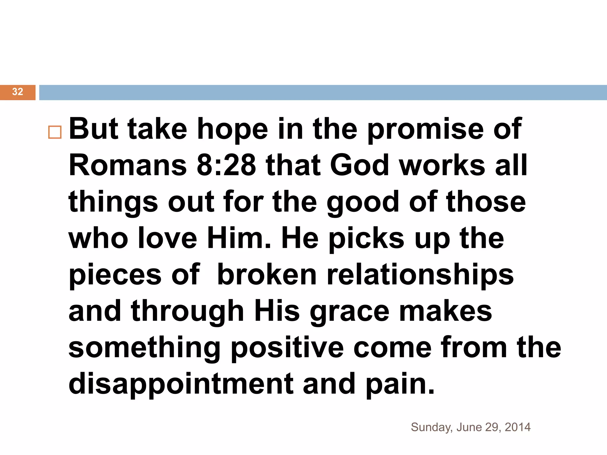  But take hope in the promise of
Romans 8:28 that God works all
things out for the good of those
who love Him. He picks up the
pieces of broken relationships
and through His grace makes
something positive come from the
disappointment and pain.
Sunday, June 29, 2014
32
 