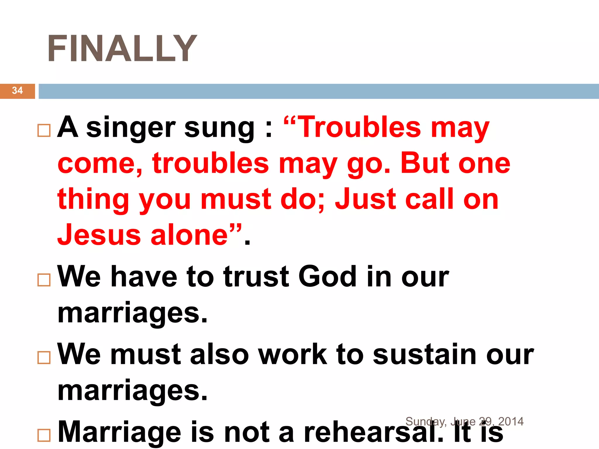 FINALLY
 A singer sung : “Troubles may
come, troubles may go. But one
thing you must do; Just call on
Jesus alone”.
 We have to trust God in our
marriages.
 We must also work to sustain our
marriages.
 Marriage is not a rehearsal. It is
Sunday, June 29, 2014
34
 