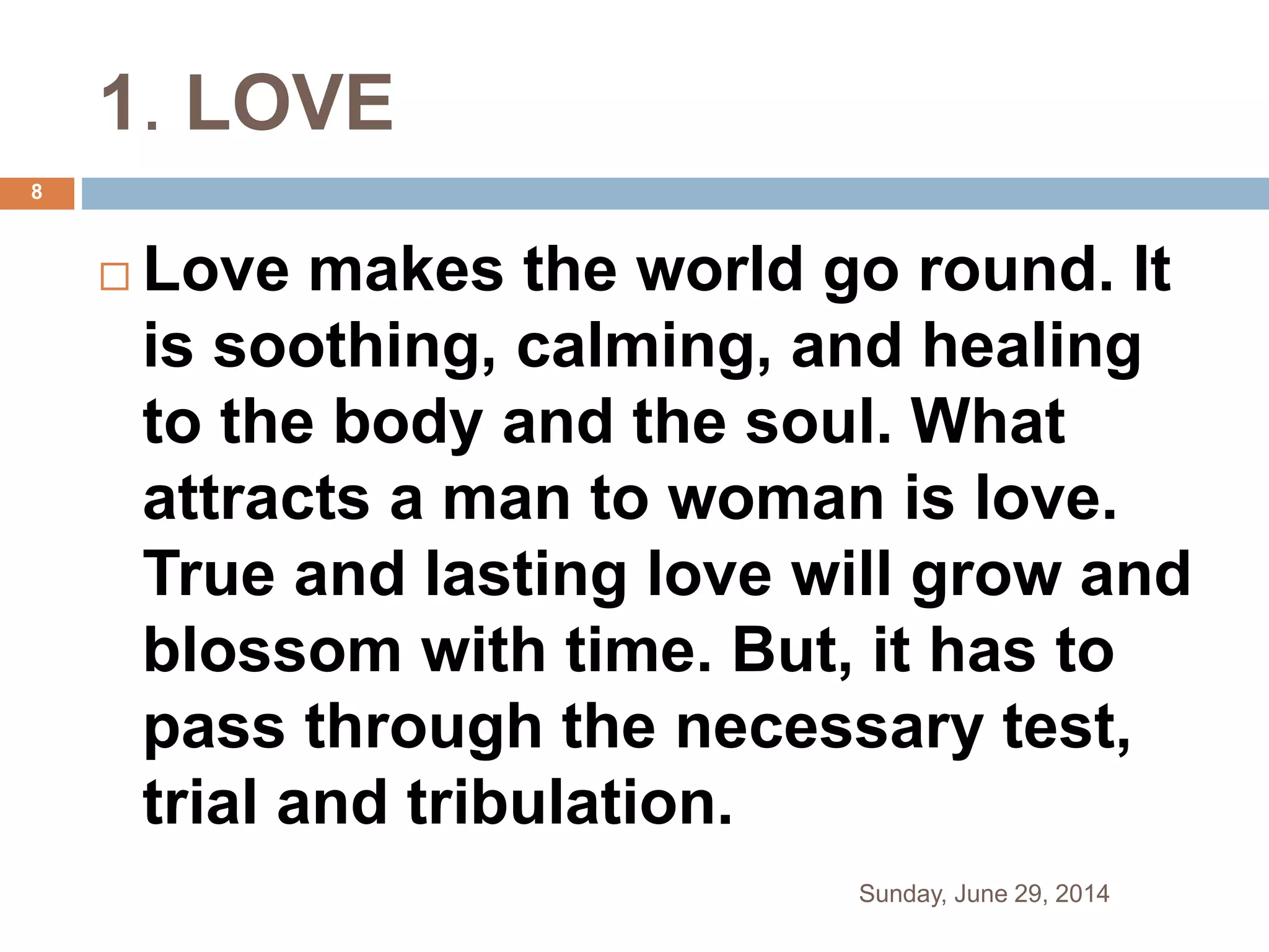 1. LOVE
 Love makes the world go round. It
is soothing, calming, and healing
to the body and the soul. What
attracts a man to woman is love.
True and lasting love will grow and
blossom with time. But, it has to
pass through the necessary test,
trial and tribulation.
Sunday, June 29, 2014
8
 