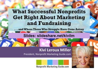 Kivi Leroux Miller
President, Nonprofit Marketing Guide.com
What Successful Nonprofits
Get Right About Marketing
and Fundraising
. . . and Where Those Who Struggle Have Gone Astray
Slides: slideshare.net/kivilm
 