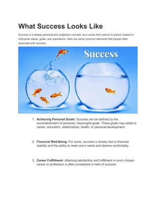 What Success Looks Like
Success is a deeply personal and subjective concept, as it varies from person to person based on
individual values, goals, and aspirations. Here are some common elements that people often
associate with success:
1. Achieving Personal Goals: Success can be defined by the
accomplishment of personal, meaningful goals. These goals may relate to
career, education, relationships, health, or personal development.
2. Financial Well-Being: For some, success is closely tied to financial
stability and the ability to meet one’s needs and desires comfortably.
3. Career Fulfillment: Attaining satisfaction and fulfillment in one’s chosen
career or profession is often considered a mark of success.
 