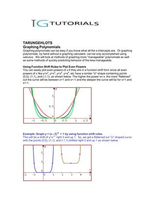 TARUNGEHLOTS
Graphing Polynomials
Graphing polynomials can be easy if you know what all the x-intercepts are. Or graphing
polynomials, by hand without a graphing calculator, can be only accomplished using
calculus. We will look at methods of graphing more “manageable” polynomials as well
as some methods of quickly predicting behavior of the less-manageable.

Using Function Shift Rules to Plot Even Powers
You can easily plot even powers of x if they are in a function-shift form since all even
powers of x like y=x2, y=x4, y=x6, y=x8, etc have a similar “U” shape containing points
(0,0), (1,1), and (-1,1), as shown below. The higher the power on x, the more “flattened”
out the curve will be between x=1 and x=-1 and the steeper the curve will be for x>1 and
x<-1.




Example: Graph y = (x –3)10 + 1 by using function shift rules.
This will be a shift of y=x10 right 3 and up 1. So, we get a flattened out “U” shaped curve
with the points (0,0), (1,1), and (-1,1) shifted right 3 and up 1 as shown below.
 