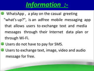 Information :-
WhatsApp , a play on the casual greeting
"what's up?", is an adfree mobile messaging app
that allows users to exchange text and media
messages through their Internet data plan or
through Wi-Fi.
Users do not have to pay for SMS.
Users to exchange text, image, video and audio
message for free.
 
