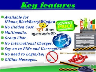 Key features
Available for
iPhone,BlackBerry,Windows,Android,Nokia.
No Hidden Cost.
Multimedia.
Group Chat .
No International Charges.
Say no to PINs and Usernames.
No need to Login/LogOut.
Offline Messages.
 