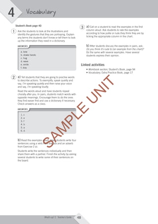 4
48What’s up? 2 Teacher’s Guide
Vocabulary
Student’s Book page 40
Ask the students to look at the illustrations and
identify the gestures that they are portraying. Explain
any terms the students don’t know or tell them to look
up the information they need in a dictionary.
ANSWERS
a. bow
b. shake hands
c. hug
d. wave
e. smile
f. kiss
a) Tell students that they are going to practise words
to describe actions. To exemplify, speak quietly and
say, I’m speaking quietly and then raise your voice
and say, I’m speaking loudly.
Read the words aloud and have students repeat
chorally after you. In pairs, students match words with
opposite meanings. Encourage them to do the ones
they find easier first and use a dictionary if necessary.
Check answers as a class.
ANSWERS
1. c
2. e
3. f
4. b
5. a
6. d
b) Read the examples aloud. Have students write four
sentences using a verb from the box and an adverb
from Exercise 2 a).
Students write the sentences individually and then
share them with a partner. Finish the activity by asking
several students to write some of their sentences on
the board.
a) Call on a student to read the examples in the first
column aloud. Ask students to rate the examples
according to how polite or rude they think they are by
ticking the appropriate column in the chart.
b) After students discuss the examples in pairs, ask:
Do you think it’s rude to [an example from the chart]?
Do the same with several examples. Have several
students express their opinion.
Linked activities
• Workbook section, Student’s Book, page 94
• Vocabulary, Extra Practice Book, page 17
1
2
3
M04_WU_TBWK_02ARG_1788_U04.indd 48 03/02/12 14:05
SAM
PLE
SAM
PLE
SAM
PLE
SAM
PLE
Read the examples aloud. Have students write four
SAM
PLE
Read the examples aloud. Have students write four
sentences using a verb from the box and an adverb
SAM
PLE
sentences using a verb from the box and an adverb
U
N
IT
 