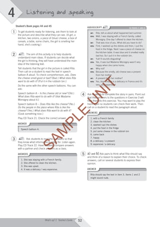 4
52What’s up? 2 Teacher’s Guide
Listening and speaking
Student’s Book pages 44 and 45
To get students ready for listening, ask them to look at
the picture and describe what they can see. (A girl, a
kitchen, two onions, a piece of (blue) cheese, a box of
cereals, a table, some chairs, the girl is smelling her
hand, she’s cooking.)
The aim of this activity is to help students
understand main ideas. If students can decide what
the girl is thinking, they will have understood the main
idea of the listening text.
Tell students that the girl in the picture is called Rita.
Then call on a student to read the text in speech
balloon A aloud. To check comprehension, ask, Does
the cheese smell good or bad? (Bad.) What does Rita
want to do with it? (Put it in the rubbish bin.)
Do the same with the other speech balloons. You can
ask:
Speech balloon A – Is the cheese old or new? (Old.)
What does Rita want to do with it? (Ask Madame
Monsigny about it.)
Speech balloon B – Does Rita like the cheese? (No.)
Do the people in the place where Rita is like the
cheese? (Yes.) What does Rita want to do with it?
(Cook something nice.)
Play CD Track 21. Check the correct answer.
ANSWER
Speech balloon A.
Ask students to read the questions so that
they know what information to listen for. Listen again.
Play CD Track 22. Have students compare answers
with a partner and check answers as a class.
ANSWERS
1. She was staying with a French family.
2. She offered to clean the kitchen.
3. She was upset.
4. It was a delicacy / very expensive.
AUDIOSCRIPT CD TRACKS 21 AND 22
INT: Rita, tell us about what happened last summer.
RITA: Well, I was staying with a French family, called
Monsigny. One day I offered to clean the kitchen.
INT: That was nice of you. What did you have to do?
RITA: First, I washed up the dishes and then, I put the
food in the fridge. Next I saw a piece of cheese on
the kitchen table. It was blue and it smelled really
bad too. So I put it in the rubbish bin.
INT: Yuk! It sounds disgusting!
RITA: Yes, it was but Madame Monsigny wasn’t very
happy when she came home.
INT: Why not?
RITA: Because the smelly, old cheese was a present
from her mother.
INT: A present from her mother?
RITA: Yes, blue cheese is a delicacy in France and it’s
very, very expensive!
Ask students to complete the story in pairs. Point out
that their answers to the questions in Exercise 3 will
help them do this exercise. You may want to play the
track again so students can check their work. Then
call on a student to read the paragraph aloud.
ANSWERS
1. with a French family
2. clean the kitchen
3. washed (up) the dishes
4. put the food in the fridge
5. put some cheese in the rubbish bin
6. came back
7. happy
8. a delicacy / a present
9. expensive / a delicacy
a) and b) Ask pairs to think what Rita should say
and think of a reason to explain their choice. To check
answers, call on several students to express their
opinion.
ANSWER
Rita should say the text in item 3. Items 1 and 2
might sound rude.
1
2
3
4
5
M04_WU_TBWK_02ARG_1788_U04.indd 52 03/02/12 14:05
SAM
PLE
SAM
PLE
SAM
PLE
SAM
PLE
SAM
PLE
Play CD Track 21. Check the correct answer.
SAM
PLE
Play CD Track 21. Check the correct answer.
Ask students to read the questions so that
SAM
PLE
Ask students to read the questions so that
SAM
PLE
they know what information to listen for. Listen again.
SAM
PLE
they know what information to listen for. Listen again.
Play CD Track 22. Have students compare answers
SAM
PLE
Play CD Track 22. Have students compare answers
with a partner and check answers as a class.
SAM
PLE
with a partner and check answers as a class.
call on a student to read the paragraph aloud.
SAM
PLE
call on a student to read the paragraph aloud.
ANSWERS
SAM
PLE
ANSWERSANSWERS
SAM
PLE
ANSWERS
U
N
IT
U
N
IT
U
N
IT
U
N
IT
U
N
IT
from her mother.
U
N
IT
from her mother.
A present from her mother?
U
N
IT
A present from her mother?
Yes, blue cheese is a delicacy in France and it’s
U
N
IT
Yes, blue cheese is a delicacy in France and it’s
very, very expensive!
U
N
IT
very, very expensive!
Ask students to complete the story in pairs. Point outU
N
IT
Ask students to complete the story in pairs. Point outU
N
IT
that their answers to the questions in Exercise 3 will
U
N
IT
that their answers to the questions in Exercise 3 will
help them do this exercise. You may want to play the
U
N
IT
help them do this exercise. You may want to play the
track again so students can check their work. Then
U
N
ITtrack again so students can check their work. Then
 