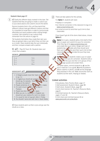 4
55 What’s up? 2 Teacher’s Guide
Final task
Student’s Book page 47
a) Clarify the different steps involved in this task: Tell
students that they are going to create a culture quiz
(a quiz about places and customs around the world).
Remind students that in this unit they learnt that
different cultures have got different customs and that
it is important to know them in order to communicate
effectively and avoid problems when visiting foreign
countries. Ask students to say customs they
remember from the article on page 41.
Tell students that before they create their own quiz,
they are going to take a quiz which they can then use
as a model. Have students take the quiz individually
and then compare answers with a partner.
b) Play CD Track 26. Students listen and
check their answers.
ANSWERS
1. a 5. b
2. c 6. a
3. c 7. b
4. c 8. a
AUDIOSCRIPT CD TRACK 26
1. In Bulgaria people move their head up and down
to say ‘no’.
2. In England you should ask questions politely. You
should say, for example, ‘Could you please tell me
the way to the station?’
3. People sometimes sit on the floor to eat in Japan.
4. It’s rude to touch someone on the head in
Thailand.
5. People bow when they meet in Japan.
6. When you are in a restaurant in England, you
should turn your mobile off or set it on vibrate.
7. It is usual for men to hug each other in Turkey.
8. You shouldn’t serve wine with food in Saudi Arabia.
c) Have students work out their score and go over the
results as a class.
There are two options for this activity.
For Option 1, students will need:
• laptops or computers
• an nternet connection in the classroom to log on to
www.surveymonkey.com
• an email account to send their qui ’s link to their
classmates
If you haven’t got all of the items listed above, choose
Option 2.
Option 1. In pairs, students write a first draft of their
quiz on paper and submit it to your for correction.
Then they log on to www.surveymonkey.com
and create their quiz online. Assign each pair of
students two classmates who they should send
their quiz to. Students send their quiz’s link to their
classmates by email and take the quiz they have
received.
Option 2. In pairs, students create a quiz on paper
and submit it to you for correction. Students write a
final draft of the quiz and then sit in groups of four
to exchange quizzes and answer them.
For either option, remind students to: a) use the
quiz in exercise 1 as a guide, b) write 8 questions
about customs or places, and c) use the language
they practised in this unit. Walk around the room as
students do their work, helping as needed.
Linked activities
• Vocabulary, Extra Practice Book, page 17
• Self-assessment, Student’s Book, page 48
• Self-check, Student’s Book, page 99
• Unit check (version A), Teacher’s Resource Bank,
page 8
• Unit test (version A), Teacher’s Resource Bank,
pages 17 and 18
• Unit check and Unit test (version B) at
www.pearsonelt.com.ar/wu/tests
1
2
M04_WU_TBWK_02ARG_1788_U04.indd 55 03/02/12 14:05
SAM
PLE
SAM
PLE
SAM
PLE
CD TRACK 26
SAM
PLE
CD TRACK 26
1. In Bulgaria people move their head up and down
SAM
PLE
1. In Bulgaria people move their head up and down
2. In England you should ask questions politely. You
SAM
PLE
2. In England you should ask questions politely. You
should say, for example, ‘Could you please tell me
SAM
PLE
should say, for example, ‘Could you please tell me
3. People sometimes sit on the floor to eat in Japan.
SAM
PLE
3. People sometimes sit on the floor to eat in Japan.
4. It’s rude to touch someone on the head in
SAM
PLE
4. It’s rude to touch someone on the head in
5. People bow when they meet in Japan.
SAM
PLE
5. People bow when they meet in Japan.
6. When you are in a restaurant in England, you
SAM
PLE
6. When you are in a restaurant in England, you
U
N
IT
and create their quiz online. Assign each pair of
U
N
IT
and create their quiz online. Assign each pair of
students two classmates who they should send
U
N
IT
students two classmates who they should send
their quiz to. Students send their quiz’s link to their
U
N
IT
their quiz to. Students send their quiz’s link to their
classmates by email and take the quiz they have
U
N
IT
classmates by email and take the quiz they have
U
N
IT
received.
U
N
IT
received.
Option 2.
U
N
IT
Option 2. In pairs, students create a quiz on paper
U
N
IT
In pairs, students create a quiz on paper
and submit it to you for correction. Students write a
U
N
IT
and submit it to you for correction. Students write a
final draft of the quiz and then sit in groups of four
U
N
IT
final draft of the quiz and then sit in groups of four
to exchange quizzes and answer them.
U
N
IT
to exchange quizzes and answer them.
For either option, remind students to:
U
N
ITFor either option, remind students to:
 