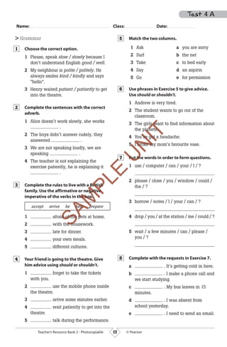 17Teacher’s Resource Bank 2 - Photocopiable © Pearson
Name: Class: Date:
> Grammar
Choose the correct option.
1 Please, speak slow / slowly because I
don’t understand English good / well.
2 My neighbour is polite / politely. He
always smiles kind / kindly and says
“hello”.
3 Henry waited patient / patiently to get
into the theatre.
Complete the sentences with the correct
adverb.
1 Alice doesn’t work slowly, she works
.
2 The boys didn’t answer rudely, they
answered .
3 We are not speaking loudly, we are
speaking .
4 The teacher is not explaining the
exercise patiently, he is explaining it
.
Complete the rules to live with a British
family. Use the affirmative or negative
imperative of the verbs in the box.
accept arrive be help prepare
1 afraid of the pets at home.
2 with the housework.
3 late for dinner.
4 your own meals.
5 different cultures.
Your friend is going to the theatre. Give
him advice using should or shouldn’t.
1 forget to take the tickets
with you.
2 use the mobile phone inside
the theatre.
3 arrive some minutes earlier.
4 wait patiently to get into the
theatre.
5 talk during the performance.
1
2
3
4
Match the two columns.
1 Ask
2 Surf
3 Take
4 Say
5 Go
a you are sorry
b the net
c to bed early
d an aspirin
e for permission
Use phrases in Exercise 5 to give advice.
Use should or shouldn’t.
1 Andrew is very tired.
2 The student wants to go out of the
classroom.
3 The girls want to find information about
the planets.
4 You’ve got a headache.
5 I broke my mom’s favourite vase.
Put the words in order to form questions.
1 use / computer / can / your / I / ?
2 please / close / you / window / could /
the / ?
3 borrow / notes / I / your / can / ?
4 drop / you / at the station / me / could / ?
5 wait / a few minutes / can / please /
you / ?
Complete with the requests in Exercise 7.
a . It’s getting cold in here.
b . I make a phone call and
we start studying.
c . My bus leaves in 15
minutes.
d . I was absent from
school yesterday.
e . I need to send an email.
5
6
7
8
Test 4 A
M01_WU_TBR_02ARG_1795 (3M).indd 17 07/02/12 16:29
SAM
PLE
7
SAM
PLE
7
SAM
PLE
omplete the rules to live with a British
SAM
PLE
omplete the rules to live with a British
family. Use the affirmative or negative
SAM
PLE
family. Use the affirmative or negative
imperative of the verbs in the box.
SAM
PLE
imperative of the verbs in the box.
SAM
PLE
SAM
PLE
accept arrive be help prepare
SAM
PLE
accept arrive be help prepare
afraid of the pets at home.
SAM
PLE
afraid of the pets at home.
with the housework.
SAM
PLE
with the housework.
SAM
PLE
U
N
IT
irls want to find information about
U
N
IT
irls want to find information about
the planets.U
N
IT
the planets.
ou’ve got a headache.
U
N
IT
ou’ve got a headache.
5
U
N
IT
5 I broke my mom
U
N
IT
I broke my mom
P
U
N
ITPut the words in order to form questions.
U
N
ITut the words in order to form questions.
 