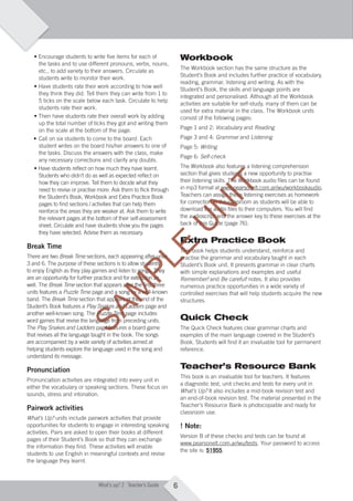 6What’s up? 2 Teacher’s Guide
• Encourage students to write ﬁve items for each of
the tasks and to use different pronouns, verbs, nouns,
etc., to add variety to their answers. Circulate as
students write to monitor their work.
• Have students rate their work according to how well
they think they did. Tell them they can write from 1 to
5 ticks on the scale below each task. Circulate to help
students rate their work.
• Then have students rate their overall work by adding
up the total number of ticks they got and writing them
on the scale at the bottom of the page.
• Call on six students to come to the board. Each
student writes on the board his/her answers to one of
the tasks. Discuss the answers with the class, make
any necessary corrections and clarify any doubts.
• Have students reﬂect on how much they have learnt.
Students who didn’t do as well as expected reﬂect on
how they can improve. Tell them to decide what they
need to revise or practise more. Ask them to ﬂick through
the Student’s Book, Workbook and Extra Practice Book
pages to ﬁnd sections / activities that can help them
reinforce the areas they are weaker at. Ask them to write
the relevant pages at the bottom of their self-assessment
sheet. Circulate and have students show you the pages
they have selected. Advise them as necessary.
Break Time
There are two Break Time sections, each appearing after units
3 and 6. The purpose of these sections is to allow students
to enjoy English as they play games and listen to songs. They
are an opportunity for further practice and for extension as
well. The Break Time section that appears after the ﬁrst three
units features a Puzzle Time page and a song by a well-known
band. The Break Time section that appears at the end of the
Student’s Book features a Play Snakes and Ladders page and
another well-known song. The Puzzle Time page includes
word games that revise the language from preceding units.
The Play Snakes and Ladders page features a board game
that revises all the language taught in the book. The songs
are accompanied by a wide variety of activities aimed at
helping students explore the language used in the song and
understand its message.
Pronunciation
Pronunciation activities are integrated into every unit in
either the vocabulary or speaking sections. These focus on
sounds, stress and intonation.
Pairwork activities
What’s Up? units include pairwork activities that provide
opportunities for students to engage in interesting speaking
activities. Pairs are asked to open their books at different
pages of their Student’s Book so that they can exchange
the information they ﬁnd. These activities will enable
students to use English in meaningful contexts and revise
the language they learnt.
Workbook
The Workbook section has the same structure as the
Student’s Book and includes further practice of vocabulary,
reading, grammar, listening and writing. As with the
Student’s Book, the skills and language points are
integrated and personalised. Although all the Workbook
activities are suitable for self-study, many of them can be
used for extra material in the class. The Workbook units
consist of the following pages:
Page 1 and 2: Vocabulary and Reading
Page 3 and 4: Grammar and Listening
Page 5: Writing
Page 6: Self-check
The Workbook also features a listening comprehension
section that gives students a new opportunity to practise
their listening skills. The Workbook audio ﬁles can be found
in mp3 format at www.pearsonelt.com.ar/wu/workbookaudio.
Teachers can assign these listening exercises as homework
for correction in the classroom as students will be able to
download the audio ﬁles to their computers. You will ﬁnd
the audioscript and the answer key to these exercises at the
back of this Guide (page 76).
Extra Practice Book
This book helps students understand, reinforce and
practise the grammar and vocabulary taught in each
Student’s Book unit. It presents grammar in clear charts
with simple explanations and examples and useful
Remember! and Be careful! notes. It also provides
numerous practice opportunities in a wide variety of
controlled exercises that will help students acquire the new
structures.
Quick Check
The Quick Check features clear grammar charts and
examples of the main language covered in the Student’s
Book. Students will ﬁnd it an invaluable tool for permanent
reference.
Teacher’s Resource Bank
This book is an invaluable tool for teachers. It features
a diagnostic test, unit checks and tests for every unit in
What’s Up? It also includes a mid-book revision test and
an end-of-book revision test. The material presented in the
Teacher’s Resource Bank is photocopiable and ready for
classroom use.
! Note:
Version B of these checks and tests can be found at
www.pearsonelt.com.ar/wu/tests. Your password to access
the site is: 51955.
A01_WU_TBWK_02ARG_1788_TTL.indd 6 26/03/12 15:30
SAM
PLE
sections, each appearing after units
SAM
PLE
sections, each appearing after units
3 and 6. The purpose of these sections is to allow students
SAM
PLE
3 and 6. The purpose of these sections is to allow students
to enjoy English as they play games and listen to songs. They
SAM
PLE
to enjoy English as they play games and listen to songs. They
are an opportunity for further practice and for extension as
SAM
PLE
are an opportunity for further practice and for extension as
section that appears after the ﬁrst three
SAM
PLE
section that appears after the ﬁrst three
page and a song by a well-known
SAM
PLE
page and a song by a well-known
section that appears at the end of the
SAM
PLE
section that appears at the end of the
Play Snakes and Ladders
SAM
PLE
Play Snakes and Ladders
another well-known song. The
SAM
PLE
another well-known song. The Puzzle Time
SAM
PLE
Puzzle Time page includes
SAM
PLE
page includesPuzzle Time page includesPuzzle Time
SAM
PLE
Puzzle Time page includesPuzzle Time
word games that revise the language from preceding units.
SAM
PLE
word games that revise the language from preceding units.
page features a board game
SAM
PLE
page features a board game
that revises all the language taught in the book. The songs
SAM
PLE
that revises all the language taught in the book. The songs
back of this Guide (page 76).
SAM
PLE
back of this Guide (page 76).
Extra Practice Book
SAM
PLE
Extra Practice Book
This book helps students understand, reinforce and
SAM
PLE
This book helps students understand, reinforce and
practise the grammar and vocabulary taught in each
SAM
PLE
practise the grammar and vocabulary taught in each
U
N
IT
also features a listening comprehension
U
N
IT
also features a listening comprehension
U
N
IT
U
N
IT
U
N
IT
section that gives students a new opportunity to practise
U
N
IT
section that gives students a new opportunity to practise
their listening skills. The Workbook audio ﬁles can be found
U
N
IT
their listening skills. The Workbook audio ﬁles can be found
in mp3 format at
U
N
IT
in mp3 format at www.pearsonelt.com.ar/wu/workbookaudio
U
N
IT
www.pearsonelt.com.ar/wu/workbookaudiowww.pearsonelt.com.ar/wu/workbookaudio
U
N
IT
www.pearsonelt.com.ar/wu/workbookaudio
Teachers can assign these listening exercises as homework
U
N
IT
Teachers can assign these listening exercises as homework
for correction in the classroom as students will be able to
U
N
IT
for correction in the classroom as students will be able to
download the audio ﬁles to their computers. You will ﬁnd
U
N
IT
download the audio ﬁles to their computers. You will ﬁnd
the audioscript and the answer key to these exercises at the
U
N
IT
the audioscript and the answer key to these exercises at the
U
N
IT
back of this Guide (page 76).
U
N
IT
back of this Guide (page 76).
 