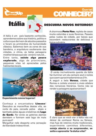 Que tal

                                               CONHECER?
     Itália                            DESCUBRA NOVOS ROTEIROS!!

                                            A charmosa Porto Fino, repleta de casas
                                            muito coloridas e suas floreiras. Passeie
A Itália é um país bastante conhecido,      pelas ruelas da cidade, por becos que
aprendemos sobre sua história, política e   escondem restaurantes de deliciosa e
cultura que derivam de séculos passados     típica culinária.
e foram os primórdios da humanidade
clássica. Sabemos bem as cores de sua
bandeira, a arquitetura exuberante das
cidades, o clima, as belas paisagens
mediterrâneas que são cenário natural...
Entre tanto, existe algo pouco
explorado, algo de provinciano,
pequenas vilas só apreciadas pelos
habitantes locais.

                                             O verão incrivelmente quente da Itália
                                            faz iluminar um céu sempre azul e noites
                                            que caem aproximadamente as 21h.
                                            A seguir a bela Verona, cidade que
                                            Romeu e Julieta viverem o mais célebre
                                            dos romances literários. Como não se
                                            render a paisagens apaixonantes!!



Experimente novos lugares!

Conheça a encantadora Limone!
Descubra as maravilhas destas vila, ao
norte do país, cercada pelos alpes e
banhada pelas águas cristalinas do Lago
de Garda. No verão as geleiras alpinas
derretem e formam este lago de mais         É claro que se você vier à Itália não vai
puro azul!                                  deixar de conhecer Roma ou Veneza,
Mergulhar nele desperta uma sensação        mas fuja de roteiros muito tradicionais,
de liberdade indescritível.                 experimente caminhos diferentes,
                                            esteja aberto a se surpreender, se
                                            solte e aproveite ‘la dulce vita!’
 