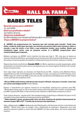 ALUMNI

                              HALL DA FAMA
    BABES TELES
Quando entrou para a AIESEC?
1o. sem/2005
Qual sua profissão e idade?
Jornalista, 24 anos.
Qual área trabalhava?
Em BH trabalhei com Gestão deTalentos & Ex-membros.
O que a AIESEC te proporcionou?

A AIESEC me proporcionou ter "pessoas que vão comigo pelo mundo". Cada uma
delas, vinda de onde quer que seja, me ensinou um pouco sobre mim mesma e sobre o
mundo e que há muito a ser feito e que podemos mudar, para melhor. Basta que
estejamos lugar certo, com as pessoas certas. E a AIESEC proporciona isso:
conectividade para impacto.

Bárbara começou na AIESEC como membro da área que hoje é TM, mas que na época se
chamava Students Relations, que trabalhava puramente com Recrutamento & Seleção, sem que
houvesse uma preocupação em trabalhar o desenvolvimento do membro, após sua entrada.

Depois da primeira conferência, Conade 2005, em Maio, apaixonou-se pela organização, pelos
workshops e se encantou pelo número de pessoas que, em vários lugares do Brasil e do mundo,
faziam a mesma coisa.

Com essa visão nacional, se envolveu em Task Forces do MC , mesmo como Membro Novo,
expandindo sua rede. Ao final daquele ano de 2005, ia viajar, mas optou por ser VP Ganhou como
                                                                                  .
VPSR e logo em Janeiro de 2006, junto com seu EB, apresentou estratégias para que BH virasse
um CL exemplo em excelência. E foi...

“Ali em 2006 então fomos referência não só para o Brasil, mas para o mundo, como top
em várias estratégias da AI” lembra Babes.
                           ,

Deixou o intercâmbio por esperar, formou-se na faculdade, postulou-se e ganhou para MC.
“Muita gente achou que eu não ia ser eleita, porque não tinha sido LCP e estava me postulando
pra MKt, não paraTM. Mas, a rede conhecia meu trabalho e o MCP eleito me queria no time.
                                                                                       ”

Tudo ia bem até que a equipe do IC não conseguia fazer fundraising e a Bárbara foi parar no CC
.Acredite! Fazia esse trabalho simultaneamente ao de VPMKT!
“Valeu demais a pena, porque pude viver em dois cenários de gestão internacional ao
mesmo tempo: MC e CC” E então ela se tornou uma aluminae...
                            .

Hoje, a Babes está na Líbia trabalhando pela Oderbrecht e oficialmente não fez o intercâmbio da
AIESEC. “Minha ficha tava no Insight, mas a Odebrecht se antecipou. Negociava com eles
parceria nacional e global e, como não tem AIESEC na Líbia, onde estou, vim como expatriada
mesmo”  .
 