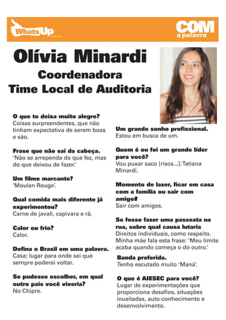 COM
                                                          COM
                                                          a a palavra
                                                            palavra


Olívia Minardi
    Coordenadora
Time Local de Auditoria

O que te deixa muito alegre?
Coisas surpreendentes, que não
tinham expectativa de serem boas    Um grande sonho profissional.
e são.                              Estou em busca de um.

Frase que não sai da cabeça.        Quem é ou foi um grande líder
‘Não se arrependa do que fez, mas   para você?
do que deixou de fazer.’            Vou puxar saco [risos...]: Tatiana
                                    Minardi.
Um filme marcante?
‘Moulan Rouge’.                     Momento de lazer, ficar em casa
                                    com a família ou sair com
Qual comida mais diferente já       amigos ?
experimentou?                       Sair com amigos.
Carne de javali, capivara e rã.
                                    Se fosse fazer uma passeata na
Calor ou frio?                      rua, sobre qual causa lutaria
Calor.                              Direitos individuais, como respeito.
                                    Minha mãe fala esta frase: ‘Meu limite
Defina o Brasil em uma palavra.     acaba quando começa o do outro.’
Casa; lugar para onde sei que       Banda preferida.
sempre poderei voltar.              Tenho escutado muito ‘Maná’.

Se pudesse escolher, em qual        O que é AIESEC para você?
outro país você viveria?            Lugar de experimentações que
No Chipre.                          proporciona desafios, situações
                                    inusitadas, auto-conhecimento e
                                    desenvolvimento.
 