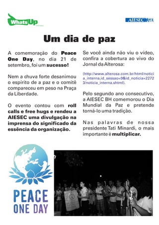 Um dia de paz
A comemoração do Peace           Se você ainda não viu o vídeo,
One Day, no dia 21 de            confira a cobertura ao vivo do
setembro, foi um sucesso!        Jornal da Alterosa:
                                 (http://www.alterosa.com.br/html/notici
Nem a chuva forte desanimou      a_interna,id_sessao=9&id_noticia=2272
o espírito de a paz e o comitê   3/noticia_interna.shtml).
compareceu em peso na Praça
da Liberdade.                    Pelo segundo ano consecutivo,
                                 a AIESEC BH comemorou o Dia
O evento contou com roll         Mundial da Paz e pretende
calls e free hugs e rendeu a     torná-lo uma tradição.
AIESEC uma divulgação na
imprensa do significado da       Nas palavras de nossa
essência da organização.         presidente Tati Minardi, o mais
                                 importante é multiplicar.
 