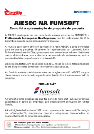AIESEC NA FUMSOFT
    Como foi a apresentação da proposta de parceria

A AIESEC participou de um importante evento externo da FUMSOFT, o
Profissionais Estrangeiros Nas Empresas, que foi realizado no dia 18 de
Setembro, na sede da empresa no bairro Cruzeiro.

A reunião teve como objetivo apresentar a rede AIESEC e seus benefícios
para empresas parceiras. O comitê foi representado por Leonardo Lima,
Tatiana Minardi e Anita Dias, que apresentaram os nossos valores, histórico e
um produto voltado para a abertiura de mercado de softwares em outros
países e também de profissionais na área deTI.

Em seguida, Rafael, um dos sócios da ETEG, nossa parceira, falou um pouco
sobre a experiências de receber intercâmbistas AIESECos.

Ao final do evento combinou-se uma outra ação com a FUMSOFT, na qual
ofereceremos a abertura de vagas de intercâmbio direcionada ao mercado da
empresa.

                                    FUM...O QuÊ?




A Fumsoft é uma organizacao que faz parte da rede SOFTEX, que promove
capacitação e apoio às empresas que desenvolvem softwares em Minas
Gerais.

A instituição trabalha desde 1992 como representante do setor de Tecnologia
da Informação(TI), oferecendo diversos programas direcionados ao
desenvolvimento de empresas do estado.

        MN contando para mãe sobre AIESEC:
        - Mãe conheci uma organização super legal que faz intercâmbios!
        Mãe preocupada: - Meu filho! Cuidado com essa coisa de tráfico de pessoas!!!
 