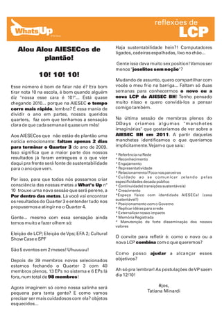 reflexões de
                                                                                           LCP
                                                  Haja sustentabilidade hein?! Computadores
   Alou Alou AIESECos de                          ligados, cadeiras espalhadas, lixo no chão...
          plantão!
                                                  Gente isso dava muito sex position! Vamos ser
                                                  menos "joselitos sem noção"?
             10! 10! 10!
                                                  Mudando de assunto, quero compartilhar com
Esse número é bom de falar não é? Era bom         vocês o meu frio na barriga... Faltam só duas
tirar nota 10 na escola, é bom quando alguém      semanas para conhecermos o novo ou a
diz "nossa esse cara é 10!"... Está quase         nova LCP da AIESEC BH! Tenho pensado
chegando 2010... porque na AIESEC o tempo         muito nisso e quero convidá-los a pensar
corre mais rápido, lembra? É essa mania de        comigo também.
dividir o ano em partes, nossos queridos
quarters, faz com que tenhamos a sensação         Na última sessão de membros plenos do
clara de que cada semana é quase um mês!          DDays criamos algumas "manchetes
                                                  imaginárias" que gostaríamos de ver sobre a
Aos AIESECos que não estão de plantão uma         AIESEC BH em 2011. A partir daquelas
notícia emocionante: faltam apenas 2 dias         manchetes identificamos o que queríamos
para terminar o Quarter 3 do ano de 2009.         implicitamente. Vejam o que saiu:
Isso significa que a maior parte dos nossos       * Referência na Rede
resultados já foram entregues e o que vier        * Reconhecimento
daqui pra frente será fonte de sustentabilidade   * Engajamento
para o ano que vem.                               * Representatividade
                                                  * Relacionamento/ Foco nos parceiros
                                                  * C u i d a d o a o s e c o m u n i c a r ze l a n d o p e l a s
Por isso, para que todos nós possamos criar       especificidades decada público
consciência das nossas metas a What's Up nº       * Continuidade( transições sustentáveis)
10 trouxe uma nova sessão que será perene, a      * Crescimento
Por dentro das metas. Lá você vai encontrar       *Espaço físico com identidade AIESECa! (casa
                                                  sustentável!)
os resultados do Quarter 3 e entender tudo nos
                                                  * Posicionamento com o Governo
propusemos a atingir no o Quarter 4.              * Replicar idéias para a rede
                                                  * Externalizar nosso impacto
Gente... mesmo com essa sensação ainda            * Memória Registrada
temos muito a fazer olhem só:                     * Manutenção da forte disseminação dos nossos
                                                  valores

Eleição de LCP; Eleição de Vps; EFA 2; Cultural
                                                  O convite para refletir é: como o novo ou a
Show Case e SPF
                                                  nova LCP combina com o que queremos?
São 5 eventos em 2 meses! Uhuuuuu!
                                                  Como posso ajudar a alcançar esses
Depois de 39 membros novos selecionados           objetivos?
estamos fechando o Quarter 3 com 40
membros plenos, 13 EPs no sistema e 6 EPs lá      Ah só pra lembrar! As postulações de VP saem
fora, num total de 98 membros!                    dia 12/10!

Agora imaginem só como nossa salinha será                                   Bjos,
pequena para tanta gente? E como vamos                                 Tatiana Minardi
precisar ser mais cuidadosos com ela? objetos
esquecidos...
 