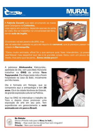 MURAL
                                                                 do intercâmbio

A Fabíola Zanetti que está arrumando as malas
para Catargena na Colômbia,
viaja agora em outubro, depende apenas da saída
do visto. Ela vai trabalhar na Universidad del Sinú,
dando aula de inglês.


O contrato vai até Janeiro de 2010, mas
ela vai estender a estada no país até depois do carnaval, que já planejou passar na
cidade de Barranquilla.

“Estou muito animada, afinal foi o que sempre quis: fazer intercâmbio. Lá posso
aperfeiçoar meu espanhol que não é lá grandes coisas. Estou com um pouco de
medo, mas acho que faz parte... Estou doida pra ir!



A polonesa Aleksandra Kalczynska,,
apelidada de Ola, vem para Belo Horizonte
trabalhar na ONG da artista Yara
Tupynambá. Ela chega neste mês e ficará
hospedada na casa da Babi, inicialmente
por três meses.

Ola é formada em filologia, que se
compararia aqui a antropologia e tem 25
anos. Ela é da cidade litorânea de Gdansk,
de grande expressão cultural na Polônia.

Aqui na ONG irá internalizar o trabalho de
Yara e depois disso promover uma
exposição de arte em seu país. Tem
experiências em gerenciamento e está
animada em vir para o Brasil.



          Na Balada:
          Olívia e Priscila indo para o Mary in hell...
          Olívia: - Hoje você não me deixa ficar com ninguém!
          Priscila: - Nem com homem?
 