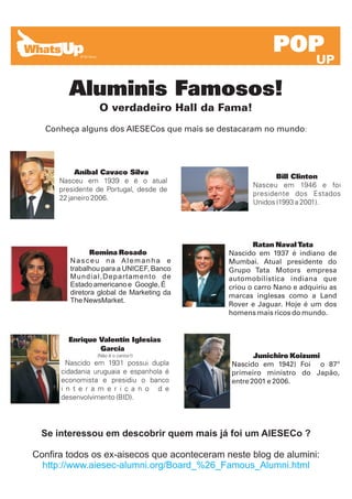 POP
                                                                      UP

          Aluminis Famosos!
                  O verdadeiro Hall da Fama!
  Conheça alguns dos AIESECos que mais se destacaram no mundo:




           Aníbal Cavaco Silva
                                                           Bill Clinton
      Nasceu em 1939 e é o atual
                                                    Nasceu em 1946 e foi
      presidente de Portugal, desde de
                                                    presidente dos Estados
      22 janeiro 2006.
                                                    Unidos (1993 a 2001).




                                                    Ratan Naval Tata
                 Romina Rosado               Nascido em 1937 é indiano de
          Nasceu na Alemanha e               Mumbai. Atual presidente do
          trabalhou para a UNICEF, Banco     Grupo Tata Motors empresa
          Mundial,Departamento de            automobilística indiana que
          Estado americano e Google, É       criou o carro Nano e adquiriu as
          diretora global de Marketing da    marcas inglesas como a Land
          The NewsMarket.
                                             Rover e Jaguar. Hoje é um dos
                                             homens mais ricos do mundo.


          Enrique Valentín Iglesias
      .           García
                  (Não é o cantor!)                 Junichiro Koizumi
        Nascido em 1931 possui dupla         Nascido em 1942) Foi o 87º
      cidadania uruguaia e espanhola é       primeiro ministro do Japão,
      economista e presidiu o banco          entre 2001 e 2006.
      i n t e r a m e r i c a n o d e
      desenvolvimento (BID).




  Se interessou em descobrir quem mais já foi um AIESECo ?

Confira todos os ex-aisecos que aconteceram neste blog de alumini:
  http://www.aiesec-alumni.org/Board_%26_Famous_Alumni.html
 