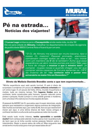 MURAL
                                                                       do intercâmbio



Pé na estrada...
  Notícias dos viajantes!

  O Lucas Lage embarca para o Cazaquistão ainda neste mês, no dia 19!
  Ele vai para cidade de Almaty, trabalhar no departamento de criação da agencia
  de publicidade BBDO Central Ásia e ficará lá por um ano.

                          “O CL de Almaty me parece ser muito bacana, tipo o
                          nosso CL mesmo! Pessoal animado, atencioso,
                          conversam comigo todos os dias e tal... vou morar
                          com um membro da @ de lá também! Acho que essa
                          experiência vai abrir muitas portas pra mim! Não vejo
                          a hora de chegar e mostrar o que o mineiro tem!! Já
                          comprei roupas novas e quando chegar vou ter que
                          comprar vários casacos de frio pra agüentar os -15ºC
                          do inverno de lá! Vou conhecer neve e passar meu
                          aniversário no maior frio em Dezembro.!”


    Direto da Malásia Daniela Brandão conta o que tem experimentado...
“Minha experiência aqui está sendo incrível. O país é cheio de
surpresas e condensa um pouco de várias culturas orientais em
um único lugar. É um pouco de Índia, China, mundo muçulmano e
malaio, tudo ao mesmo tempo. Têm lugares lindos para se
conhecer, tanto construídos pelo homem, quanto naturais como
praias e parques. Kuala Lumpur é uma cidade grande e moderna,
com uma boa infra-estrutura e muitas opções de lazer.

O pessoal da AIESEC do CL que estou aqui é super atencioso, ajuda
sempre que necessário e organizam alguns eventos de integração.
São muitos os trainees aqui, por volta de 40, fora os que resolveram
morar por aqui, é uma ótima chance de fazer novos amigos e
conhecer também a cultura de outros países ao redor do mundo.

Está sendo tudo muito intenso, tenho aprendido e curtido
muito! Com certeza está valendo muito a pena viver na prática tudo
de bom que eu já tinha ouvido outras pessoas falarem sobre o
intercâmbio. Daqui a pouco estou de volta aí! Mas enquanto isso
ainda tenho muita coisa para viver por esses lados de cá!”
 