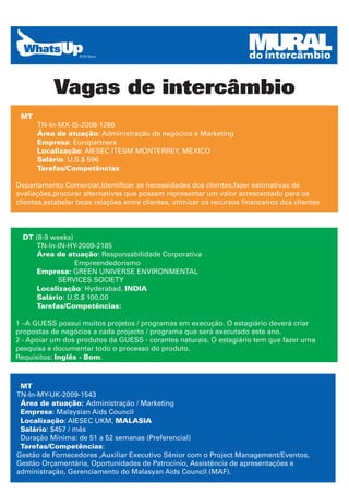 MURAL
                                                                       do intercâmbio


           Vagas de intercâmbio
 MT
      TN-In-MX-IS-2008-1286
      Área de atuação: Administração de negócios e Marketing
      Empresa: Europartners
      Localização: AIESEC ITESM MONTERREY, MEXICO
      Salário: U.S.$ 596
      Tarefas/Competências:

Departamento Comercial,Identificar as necessidades dos clientes,fazer estimativas de
avaliações,procurar alternativas que possam representar um valor acrescentado para os
clientes,estabeler boas relações entre clientes, otimizar os recursos financeiros dos clientes




  DT (8-9 weeks)
      TN-In-IN-HY-2009-2185
      Área de atuação: Responsabilidade Corporativa
                 Empreendedorismo
      Empresa: GREEN UNIVERSE ENVIRONMENTAL
            SERVICES SOCIETY
      Localização: Hyderabad, INDIA
      Salário: U.S.$ 100,00
      Tarefas/Competências:

1 –A GUESS possui muitos projetos / programas em execução. O estagiário deverá criar
propostas de negócios a cada projecto / programa que será executado este ano.
2 - Apoiar um dos produtos da GUESS - corantes naturais. O estagiário tem que fazer uma
pesquisa e documentar todo o processo do produto.
Requisitos: Inglês - Bom.



 MT
TN-In-MY-UK-2009-1543
 Área de atuação: Administração / Marketing
 Empresa: Malaysian Aids Council
 Localização: AIESEC UKM, MALASIA
 Salário: $457 / mês
 Duração Minima: de 51 a 52 semanas (Preferencial)
 Tarefas/Competências:
Gestão de Fornecedores ,Auxiliar Executivo Sênior com o Project Management/Eventos,
Gestão Orçamentária, Oportunidades de Patrocínio, Assistência de apresentações e
administração, Gerenciamento do Malasyan Aids Council (MAF).
 