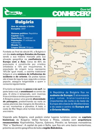 Que tal

                                                 CONHECER?
            Bulgária
        Ano de adesão à União
        Européia: 2007

        Sistema político: República
        Capital: Sofia
        Superfície: 111.000 km²
        População: 77 milhões de
        habitantes
        Moeda: Tev
        Língua Oficial: Búlgaro

Fundada ao final do século VII, a Bulgária é
um dos mais antigos Estados da Europa,
sendo a sua história marcada pela sua
situação geográfica na confluência da
Europa com a Ásia. Cerca de 85% da
população é constituída por cristãos
ortodoxos e 13% por muçulmanos. A
população de origem turca representa
10%.De igual modo, a cozinha tradicional
búlgara é uma mistura de influências do
ocidente e do oriente. Os pratos típicos
são à base de iogurte que, segundo a crença
popular, assegura longevidade a quem o
consome regularmente.

O turismo se baseia na pesca e no surf, na
parte leste e sul, e snowboard no centro do    A República da Bulgária fica no
páis. O clima é temperado, com invernos
frios e úmidos e verões quentes e secos.
                                               sudeste da Europa. É atravessada
A Bulgária possui uma grande diversidade       por rotas historicamente
de paisagens, predominando ao norte as         importantes do norte e do leste da
vastas planícies das margens do Danúbio e,     Europa até a bacia do Mediterrâneo
ao sul, montanhas e planaltos. A leste, a      e do oeste e centro da Europa até
costa do Mar Negro atrai turistas durante o    o Oriente Médio.
ano inteiro.

Viajando pela Bulgária, você poderá visitar lugares turísticos como: as capitais
históricas da Bulgária: Veliko Tarnovo e Pliska, cidades com arquitetura
renascentista: Koprivshtitza, Trjavna, Gabrovo, Plovdiv; os famosos monastérios
"Rila" e "Bachkovo". A capital do país é Sofia, que fica em uma bacia montanhosa,
próximo ao centro geográfico de toda a região Balcânica.
 