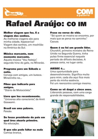 COM
                                                           a palavra


 Rafael Araújo:                                    CO IM
Melhor viagem que fez. E a           Frase ou verso de vida.
viagem dos sonhos.                   “Só quem se mostra se encontra, por
As melhores viagens são para         mais que se perca no caminho.
                                                                 ”
minha cidade, Itapecerica!           Cazuza.
Viagem dos sonhos, um mochilão
na América do Sul.                   Quem é ou foi um grande líder.
                                     Churchill, primeiro ministro do Reino
Música marcante, num                 Unido na Segunda Guerra, tinha
momento marcante.                    pulso firme essencial naquele
Aquela música “Vou festeja”
                          ,          período de difíceis decisões. A
segundo hino do galo, no Minerão.    pessoa certa, no lugar certo.

Programa para um Sábado a            AIESEC é...
noite.                               Uma oportunidade para
Cerveja com amigos, um buteco.       desenvolvimento. Significa muito
Mineirinho ne...                     para mim, cada dia aqui fico mais
                                     perto da minha essência.
Filme que indicaria para             Foi um reencontro comigo mesmo.
amigos.
“Diário de Motocicleta”
                      .              Como se vê daqui a cinco anos.
                                     Liderando pessoas, com uma carga
Livro que leu recentemente.          grande de responsabilidades.
“Universo alto consciente” de Amit
                         ,
Goswami.

Brasil em uma palavra.
Paixão.

Se fosse presidente do país em
qual área atuaria primeiro.
Na educação.

O que não pode faltar na mala
Camisa branca.
 
