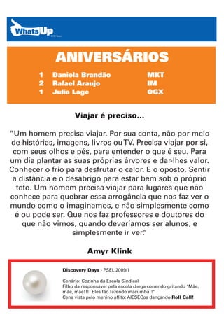 ANIVERSÁRIOS
        1   Daniela Brandão                          MKT
        2   Rafael Araujo                            IM
        1   Julia Lage                               OGX


                    Viajar é preciso...

“Um homem precisa viajar. Por sua conta, não por meio
de histórias, imagens, livros ou TV. Precisa viajar por si,
 com seus olhos e pés, para entender o que é seu. Para
um dia plantar as suas próprias árvores e dar-lhes valor.
Conhecer o frio para desfrutar o calor. E o oposto. Sentir
 a distância e o desabrigo para estar bem sob o próprio
  teto. Um homem precisa viajar para lugares que não
conhece para quebrar essa arrogância que nos faz ver o
mundo como o imaginamos, e não simplesmente como
  é ou pode ser. Que nos faz professores e doutores do
    que não vimos, quando deveríamos ser alunos, e
                   simplesmente ir ver.”

                          Amyr Klink

               Discovery Days - PSEL 2009/1

               Cenário: Cozinha da Escola Sindical
               Filho da responsável pela escola chega correndo gritando "Mãe,
               mãe, mãe!!!! Eles tão fazendo macumba!!"
               Cena vista pelo menino aflito: AIESECos dançando Roll Call!
 