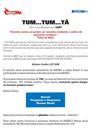 TUM...TUM...TÁ
                         Vem aí as eleições para LCP!
     “Grandes medos só podem ser vencidos mediante o cultivo de
                       pequenas coragens.”
                          Fábio de Melo
“LCP 2010, permita-se. Permita-se viver a experiência mais intensa de sua vida. Em
todos os seus momentos, sejam eles bons ou ruins. Permita-se chorar, permita-se
sorrir e não economize sorrisos que são capazes de afugentar até os mais teimosos
temores.

Confie na @BH que te colocou como LCP e assim, receberá a confiança necessária
para levar a @BH ainda mais longe. WE CAN REACH FOR THE STARS!”

                           Bárbara Coelho LCP 2008

A escolha do(a) próximo(a) presidente da AIESEC é nesta Sexta! A sua
participação é essencial para a decisão do futuro da AIESEC.

O processo eleitoral começa às 15h, na casa daTassinha Corina (rua Conde
de Linhares , 751, Cidade Jardim). Fique atento, somente quem chegar
no horário poderá votar!

Serão 3 fases:

                                 Speach
                          Perguntas e Respostas
                              Review Board



Após isso temos o resultado na piscina e depois é claro...festinha!

Quer saber como funciona o processo eleitoral na AIESEC? Nossa atual
presidente,Tati Minardi explica tudo na seção Reflexões de LCP.
 
