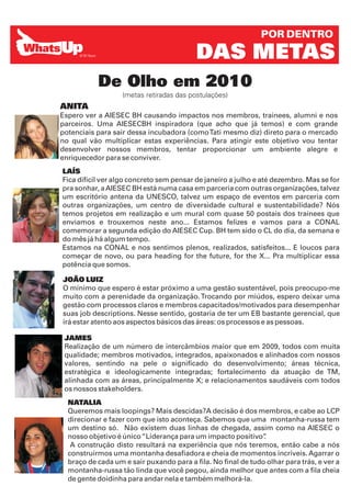 POR DENTRO

                                          DAS METAS
           De Olho em 2010
                   (metas retiradas das postulações)
ANITA
Espero ver a AIESEC BH causando impactos nos membros, trainees, alumni e nos
parceiros. Uma AIESECBH inspiradora (que acho que já temos) e com grande
potenciais para sair dessa incubadora (como Tati mesmo diz) direto para o mercado
no qual vão multiplicar estas experiências. Para atingir este objetivo vou tentar
desenvolver nossos membros, tentar proporcionar um ambiente alegre e
enriquecedor para se conviver.
LAÍS
Fica difícil ver algo concreto sem pensar de janeiro a julho e até dezembro. Mas se for
pra sonhar, a AIESEC BH está numa casa em parceria com outras organizações, talvez
um escritório antena da UNESCO, talvez um espaço de eventos em parceria com
outras organizações, um centro de diversidade cultural e sustentabilidade? Nós
temos projetos em realização e um mural com quase 50 postais dos trainees que
enviamos e trouxemos neste ano... Estamos felizes e vamos para a CONAL
comemorar a segunda edição do AIESEC Cup. BH tem sido o CL do dia, da semana e
do mês já há algum tempo.
Estamos na CONAL e nos sentimos plenos, realizados, satisfeitos... E loucos para
começar de novo, ou para heading for the future, for the X... Pra multiplicar essa
potência que somos.

JOÃO LUIZ
O mínimo que espero é estar próximo a uma gestão sustentável, pois preocupo-me
muito com a perenidade da organização. Trocando por miúdos, espero deixar uma
gestão com processos claros e membros capacitados/motivados para desempenhar
suas job descriptions. Nesse sentido, gostaria de ter um EB bastante gerencial, que
irá estar atento aos aspectos básicos das áreas: os processos e as pessoas.

 JAMES
 Realização de um número de intercâmbios maior que em 2009, todos com muita
 qualidade; membros motivados, integrados, apaixonados e alinhados com nossos
 valores, sentindo na pele o significado do desenvolvimento; áreas técnica,
 estratégica e ideologicamente integradas; fortalecimento da atuação de TM,
 alinhada com as áreas, principalmente X; e relacionamentos saudáveis com todos
 os nossos stakeholders.
  NATALIA
  Queremos mais loopings? Mais descidas?A decisão é dos membros, e cabe ao LCP
  direcionar e fazer com que isto aconteça. Sabemos que uma montanha-russa tem
  um destino só. Não existem duas linhas de chegada, assim como na AIESEC o
  nosso objetivo é único “Liderança para um impacto positivo”  .
   A construção disto resultará na experiência que nós teremos, então cabe a nós
  construirmos uma montanha desafiadora e cheia de momentos incríveis. Agarrar o
  braço de cada um e sair puxando para a fila. No final de tudo olhar para trás, e ver a
  montanha-russa tão linda que você pegou, ainda melhor que antes com a fila cheia
  de gente doidinha para andar nela e também melhorá-la.
 