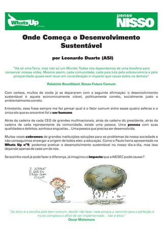 pense

                                                                        NISSO
           Onde Começa o Desenvolvimento
                    Sustentável
                              por Leonardo Duarte (ASI)

    “Há só uma Terra, mas não só um Mundo. Todos nós dependemos de uma biosfera para
conservar nossas vidas. Mesmo assim, cada comunidade, cada país luta pela sobrevivência e pela
     prosperidade quase sem levar em consideração o impacto que causa sobre os demais. ”

                           Relatório Brundtland, Nosso Futuro Comum

Com certeza, muitos de vocês já se depararam com a seguinte afirmação: o desenvolvimento
sustentável é aquele economicamente viável, politicamente correto, socialmente justo e
ambientalmente correto.

Entretanto, essa frase sempre me fez pensar qual é o fator comum entre essas quatro esferas e o
único elo que eu encontrei foi o ser humano.

Atrás da cadeira de cada CEO de grandes multinacionais, atrás da cadeira do presidente, atrás da
cadeira de cada representante da comunidade, existe uma pessoa. Uma pessoa com suas
qualidades e defeitos, sonhos e angústias... Uma pessoa que precisa ser desenvolvida.

Muitas vezes cobramos de grandes instituições soluções para os problemas da nossa sociedade e
não conseguimos enxergar a origem de todos eles: a educação. Como o Paulo havia apresentado na
Whats Up nº9, podemos praticar o desenvolvimento sustentável no nosso dia-a-dia, mas isso
depende apenas de cada um de nós.

Se sozinho você já pode fazer a diferença, já imaginou o impacto que a AIESEC pode causar?




  “Se ética é a escolha pelo bem comum, decidir não fazer nada porque o caminho para a perfeição é
                     muito complexo e difícil de ser implementado... não é ético.
                                                                                ”
                                         Oscar Motomura
 