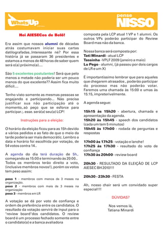 pense

                                                                   NISSO
        Hei AIESECos de Belô!                   composta pela LCP atual 1 VP e 1 alumni. Os
                                                outros VPs poderão participar do Review
Era assim que nossos alumni de décadas          Board mas não da banca.
atrás costumavam iniciar suas cartas
datilografadas..Interessante né? Por essa       Nossa banca será composta por:
história já se passaram 36 presidentes e        Tati Minardi - atual LCP
estamos a menos de 48 horas de saber quem       Tassinha - VPLF 2009 (janeiro a maio)
será o(a) próximo(a)....                        Lu Pego - alumni, (já passou por dois cargos
                                                de LR e um X)
São 5 excelentes postulantes! Será que pelo
menos a metade não poderia ser um pouco         É importantíssimo lembrar que para aqueles
menos do que excelente?? Assim fica muito       que chegarem atrasados , poderão participar
difícil....                                     do processo mas não poderão votar.
                                                Faremos uma chamada às 15:00 e umas às
Tenho visto somente as mesmas pessoas se        15:15, impreterivelmente.
engajando e participando... Não precisa
justificar sua não participação até o           A agenda segue:
momento,.só peço que se esforce para
participar.;. esse. será(a) seu(a) LCP!         15h15 às 15h20 - abertura, chamada e
                                                apresentação da agenda.
         Instruções para a eleição:             15h20 às 15h45 - speech dos candidatos
                                                (cada um tem 5 minutos)
O horário da eleição ficou para as 15h devido   15h45 às 17h00 - rodada de perguntas e
a vários pedidos e ao fato de que o meio da     respostas
tarde poderia ser mais democrátic. Lembro a
data e horário foi escolhida por votação, de    17h00 às 17h25 - votação e lanche!
54 votos contra 14..                            17h25 às 17h30 - resultado do voto de
                                                confiança
A agenda do dia terá duração de 5h,.            17h30 às 20h00 - review board
começando as 15:00 e terminando às 20:00..
Todos os membros terão direito a voto,          20h30 - RESULTADO DA ELEIÇÃO DE LCP
(inclusive membros novos!), porém os votos      AIESEC BH 2010!!!
tem peso assim:
                                                20h30 - 23h30 - FESTA
peso 1 - membros com menos de 3 meses na
organização.
peso 2 - membros com mais de 3 meses na         Ah, nosso chair será um convidado super
organização                                     especial!!!
peso 3 - membros em LR
                                                                  DÚVIDAS?
A votação se dá por voto de confiança e
ordem de preferência entre os candidatos. O                    Nos vemos lá,
resultado da votação servirá de input para o                  Tatiana Minardi
"review board"dos candidatos. O review
board é um processo fechado somente entre
o candidato(a) e a banca avaliadora
 