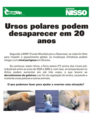 pense

                                                     NISSO
Ursos polares podem
 desaparecer em 20
       anos
    Segundo a WWF (Fundo Mundial para a Natureza), se nada for feito
para impedir o aquecimento global, as mudanças climáticas podem
chegar a um nível perigoso em 20 anos.

     Se continuar neste ritimo, a Terra estará 2ºC acima dos níveis pré-
industriais entre os anos de 2026 e 2060 e, com isso, as temperaturas no
Ártico podem aumentar em até três vezes, o que levaria ao
derretimento de geleiras e ao fim da vegetação de tundra, causando a
morte de ursos polares e outros animais.

  O que podemos fazer para ajudar a reverter esta situação?
 