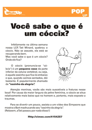 POP
                                                                   UP


     Você sabe o que é
        um cóccix?
    Infelizmente na última semana
nossa LCP Tati Minard, quebrou o
           ,
cóccix. Não se assuste, ela está se
recuperando bem.
Mas você sabe o que é um cóccix?
Onde ele fica?

     O cóccix (pronuncia-se "có-
kcis") é um pequeno osso da parte
inferior da coluna vertebral, ou seja,
é aquele ossinho que fica lá embaixo
e que, quando caímos sentados, dói
bastante. É popularmente chamado
de “ossinho da alegria”  .

     Atenção meninas, vocês são mais suscetíveis a fraturas nesse
local! Por causa da maior largura da pelve feminina, o cóccix se situa
relativamente mais baixo que no homem e, portanto, mais exposto a
traumas.

     Para se divertir um pouco, assista a um vídeo dos Simpsons que
mostra o Bart machucando seu “ossinho da alegria” .
(Relaxem, aTati passou por nada disso!)

                    Http://vimeo.com/4154287
 
