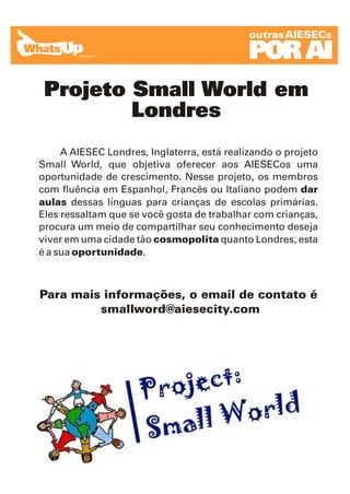 outras AIESECs

                                             POR AI
 Projeto Small World em
         Londres
     A AIESEC Londres, Inglaterra, está realizando o projeto
Small World, que objetiva oferecer aos AIESECos uma
oportunidade de crescimento. Nesse projeto, os membros
com fluência em Espanhol, Francês ou Italiano podem dar
aulas dessas línguas para crianças de escolas primárias.
Eles ressaltam que se você gosta de trabalhar com crianças,
procura um meio de compartilhar seu conhecimento deseja
viver em uma cidade tão cosmopolita quanto Londres, esta
é a sua oportunidade.



Para mais informações, o email de contato é
         smallword@aiesecity.com
 