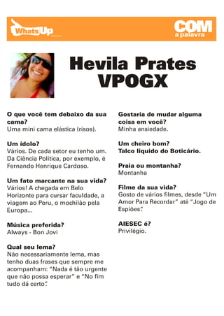 COM
                                                        a palavra




                     Hevila Prates
                       VPOGX
O que você tem debaixo da sua         Gostaria de mudar alguma
cama?                                 coisa em você?
Uma mini cama elástica (risos).       Minha ansiedade.

Um ídolo?                             Um cheiro bom?
Vários. De cada setor eu tenho um.    Talco liquido do Boticário.
Da Ciência Política, por exemplo, é
Fernando Henrique Cardoso.            Praia ou montanha?
                                      Montanha
Um fato marcante na sua vida?
Vários! A chegada em Belo             Filme da sua vida?
Horizonte para cursar faculdade, a    Gosto de vários filmes, desde “Um
viagem ao Peru, o mochilão pela       Amor Para Recordar” até “Jogo de
Europa...                             Espiões”
                                             .

Música preferida?                     AIESEC é?
Always - Bon Jovi                     Privilégio.

Qual seu lema?
Não necessariamente lema, mas
tenho duas frases que sempre me
acompanham: “Nada é tão urgente
que não possa esperar” e “No fim
tudo dá certo”
             .
 