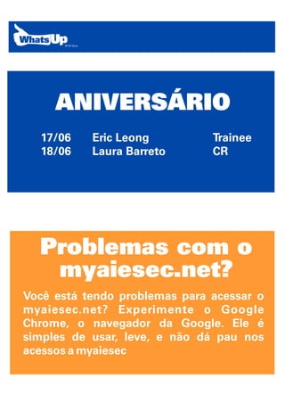 ANIVERSÁRIO
  17/06    Eric Leong          Trainee
  18/06    Laura Barreto       CR




  Problemas com o
   myaiesec.net?
Você está tendo problemas para acessar o
myaiesec.net? Experimente o Google
Chrome, o navegador da Google. Ele é
simples de usar, leve, e não dá pau nos
acessos a myaiesec
 