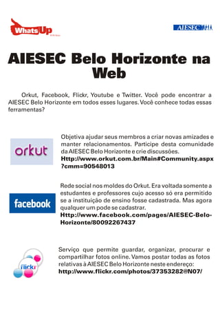 AIESEC Belo Horizonte na
         Web
     Orkut, Facebook, Flickr, Youtube e Twitter. Você pode encontrar a
AIESEC Belo Horizonte em todos esses lugares. Você conhece todas essas
ferramentas?



                  Objetiva ajudar seus membros a criar novas amizades e
                  manter relacionamentos. Participe desta comunidade
                  da AIESEC Belo Horizonte e crie discussões.
                  Http://www.orkut.com.br/Main#Community.aspx
                  ?cmm=90548013


                 Rede social nos moldes do Orkut. Era voltada somente a
                 estudantes e professores cujo acesso só era permitido
                 se a instituição de ensino fosse cadastrada. Mas agora
                 qualquer um pode se cadastrar.
                 Http://www.facebook.com/pages/AIESEC-Belo-
                 Horizonte/80092267437



                 Serviço que permite guardar, organizar, procurar e
                 compartilhar fotos online. Vamos postar todas as fotos
                 relativas à AIESEC Belo Horizonte neste endereço:
                 http://www.flickr.com/photos/37353282@N07/
 