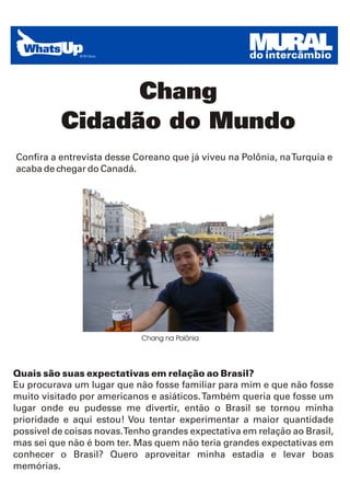 MURAL
                                                    do intercâmbio


                Chang
          Cidadão do Mundo
Confira a entrevista desse Coreano que já viveu na Polônia, na Turquia e
acaba de chegar do Canadá.




                            Chang na Polônia




Quais são suas expectativas em relação ao Brasil?
Eu procurava um lugar que não fosse familiar para mim e que não fosse
muito visitado por americanos e asiáticos. Também queria que fosse um
lugar onde eu pudesse me divertir, então o Brasil se tornou minha
prioridade e aqui estou! Vou tentar experimentar a maior quantidade
possível de coisas novas.Tenho grandes expectativa em relação ao Brasil,
mas sei que não é bom ter. Mas quem não teria grandes expectativas em
conhecer o Brasil? Quero aproveitar minha estadia e levar boas
memórias.
 