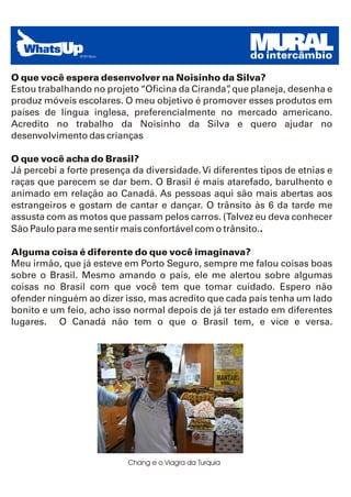 MURAL
                                                         do intercâmbio

O que você espera desenvolver na Noisinho da Silva?
Estou trabalhando no projeto “Oficina da Ciranda” que planeja, desenha e
                                                ,
produz móveis escolares. O meu objetivo é promover esses produtos em
países de língua inglesa, preferencialmente no mercado americano.
Acredito no trabalho da Noisinho da Silva e quero ajudar no
desenvolvimento das crianças

O que você acha do Brasil?
Já percebi a forte presença da diversidade. Vi diferentes tipos de etnias e
raças que parecem se dar bem. O Brasil é mais atarefado, barulhento e
animado em relação ao Canadá. As pessoas aqui são mais abertas aos
estrangeiros e gostam de cantar e dançar. O trânsito às 6 da tarde me
assusta com as motos que passam pelos carros. (Talvez eu deva conhecer
São Paulo para me sentir mais confortável com o trânsito..

Alguma coisa é diferente do que você imaginava?
Meu irmão, que já esteve em Porto Seguro, sempre me falou coisas boas
sobre o Brasil. Mesmo amando o país, ele me alertou sobre algumas
coisas no Brasil com que você tem que tomar cuidado. Espero não
ofender ninguém ao dizer isso, mas acredito que cada país tenha um lado
bonito e um feio, acho isso normal depois de já ter estado em diferentes
lugares. O Canadá não tem o que o Brasil tem, e vice e versa.




                           Chang e o Viagra da Turquia
 
