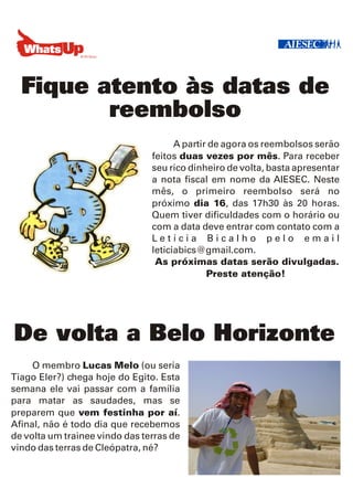 Fique atento às datas de
         reembolso
                                      A partir de agora os reembolsos serão
                                feitos duas vezes por mês. Para receber
                                seu rico dinheiro de volta, basta apresentar
                                a nota fiscal em nome da AIESEC. Neste
                                mês, o primeiro reembolso será no
                                próximo dia 16, das 17h30 às 20 horas.
                                Quem tiver dificuldades com o horário ou
                                com a data deve entrar com contato com a
                                Letícia Bicalho pelo email
                                leticiabics@gmail.com.
                                 As próximas datas serão divulgadas.
                                              Preste atenção!




De volta a Belo Horizonte
     O membro Lucas Melo (ou seria
Tiago Eler?) chega hoje do Egito. Esta
semana ele vai passar com a família
para matar as saudades, mas se
preparem que vem festinha por aí.
Afinal, não é todo dia que recebemos
de volta um trainee vindo das terras de
vindo das terras de Cleópatra, né?
 