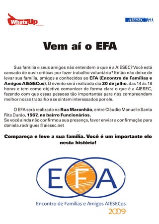 Vem aí o EFA
     Sua família e seus amigos não entendem o que é a AIESEC? Você está
cansado de ouvir críticas por fazer trabalho voluntário? Então não deixe de
levar sua família, amigos e conhecidos ao EFA (Encontro de Famílias e
Amigos AIESECos). O evento será realizado dia 20 de julho, das 14 às 18
horas e tem como objetivo comunicar de forma clara o que é a AIESEC,
fazendo com que essas pessoas tão importantes para nós compreendam
melhor nosso trabalho e se sintam interessados por ele.

     O EFA será realizado na Rua Maranhão, entre Cláudio Manuel e Santa
Rita Durão, 1567, no bairro Funcionários.
Se você ainda não confirmou sua presença, favor enviar a confirmação para
daniela.rodrigues@aiesec.net
                                    .
Compareça e leve a sua família. Você é um importante elo
                    nesta história!
 